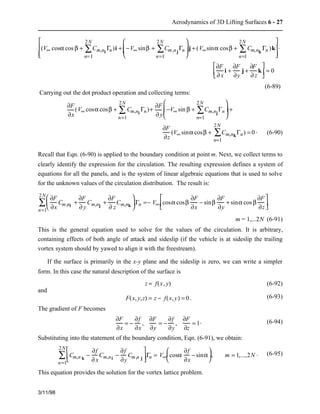 Aerodynamics of 3D Lifting Surfaces 6 - 27 
2N 
å )i + −V¥ sinb + Cm,njGn 
(V¥ cosa cos b + Cm,ni Gn 
2N 
å =− V¥ cosa cosb 
3/11/98 
n=1 
2Nå 
n=1 
æ  
è  
çç   
ö  
ø  
2Nå 
÷÷  j + (V¥sina cosb + Cm,nk Gn 
n=1 
)k 
é  
ë  
ê  
ê  
ù  
û  
ú  
ú  
× 
¶F 
¶ x 
i + 
¶F 
¶y 
j + 
¶F 
¶ z 
k 
é  
êë   
ù  
úû  = 0 
(6-89) 
Carrying out the dot product operation and collecting terms: 
¶F 
¶x 
2N 
å )+ ¶F 
(V¥ cosa cosb + Cm,ni Gn 
n=1 
¶ y 
2Nå 
−V¥ sin b + Cm,njGn 
n=1 
æ  
è  
çç   
ö  
ø  
÷÷  + 
¶F 
¶z 
2Nå 
(V¥ sina cosb + Cm,nkGn 
n=1 
) = 0 . (6-90) 
Recall that Eqn. (6-90) is applied to the boundary condition at point m. Next, we collect terms to 
clearly identify the expression for the circulation. The resulting expression defines a system of 
equations for all the panels, and is the system of linear algebraic equations that is used to solve 
for the unknown values of the circulation distribution. The result is: 
¶F 
¶x 
Cm,ni + 
¶F 
¶ y 
Cm,nj + 
¶F 
¶ z 
Cm,nk 
æ  
ç  
è  
ö  
ø  
÷ Gn 
n=1 
¶F 
¶x 
− sinb 
¶F 
¶y 
+ sina cos b 
¶F 
¶z 
é  
ëê   
ù  
úû   
m = 1,...2N (6-91) 
This is the general equation used to solve for the values of the circulation. It is arbitrary, 
containing effects of both angle of attack and sideslip (if the vehicle is at sideslip the trailing 
vortex system should by yawed to align it with the freestream). 
If the surface is primarily in the x-y plane and the sideslip is zero, we can write a simpler 
form. In this case the natural description of the surface is 
z = f(x, y) (6-92) 
and 
F(x, y,z) = z − f(x, y) = 0 . (6-93) 
The gradient of F becomes 
¶F 
¶x 
= − 
¶f 
¶x 
, 
¶F 
¶y 
= − 
¶f 
¶y 
, 
¶F 
¶z 
= 1. (6-94) 
Substituting into the statement of the boundary condition, Eqn. (6-91), we obtain: 
2N 
å Cm,n − 
= Vk ¥ cosa 
¶f 
¶ x 
Cm,ni − 
¶f 
¶y 
Cm,n j 
é  
êë   
ù  
úû  Gn 
n=1 
¶f 
¶x 
− sina 
æ  
è  
ç  ö  
÷ , m = 1,...,2N . (6-95) 
ø  
This equation provides the solution for the vortex lattice problem. 
 
