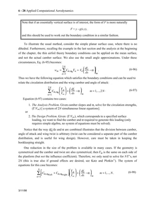 6 - 28 Applied Computational Aerodynamics 
Note that if an essentially vertical surface is of interest, the form of F is more naturally 
To illustrate the usual method, consider the simple planar surface case, where there is no 
dihedral. Furthermore, recalling the example in the last section and the analysis at the beginning 
of the chapter, the thin airfoil theory boundary conditions can be applied on the mean surface, 
and not the actual camber surface. We also use the small angle approximations. Under these 
circumstances, Eq. (6-95) becomes: 
3/11/98 
2Nå 
wm = Cm,nk Gn 
n=1 
= V¥ 
æ  − a 
è  
ç  ö  
dfc 
dx 
÷  
m 
ø  
. (6-96) 
Thus we have the following equation which satisfies the boundary conditions and can be used to 
relate the circulation distribution and the wing camber and angle of attack: 
2N 
å = dfc 
Cm,nk 
æ  
è  
Gn 
V¥ 
ç  
ö  
÷  
ø  
n=1 
æ  −a 
è  
ç  ö  
dx 
÷  
m 
ø  
m = 1,...,2N. (6-97) 
Equation (6-97) contains two cases: 
1. The Analysis Problem. Given camber slopes and a, solve for the circulation strengths, 
(G/V¥) [ a system of 2N simultaneous linear equations]. 
or 
2. The Design Problem. Given (G/V¥), which corresponds to a specified surface 
loading, we want to find the camber and a required to generate this loading (only 
requires simple algebra, no system of equations must be solved). 
Notice that the way dfc/dx and a are combined illustrates that the division between camber, 
angle of attack and wing twist is arbitrary (twist can be considered a separate part of the camber 
distribution, and is useful for wing design). However, care must be taken in keeping the 
bookkeeping straight. 
One reduction in the size of the problem is available in many cases. If the geometry is 
symmetrical and the camber and twist are also symmetrical, then Gn is the same on each side of 
the planform (but not the influence coefficient). Therefore, we only need to solve for N G’s, not 
2N (this is true also if ground effects are desired, see Katz and Plotkin11). The system of 
equations for this case becomes: 
é  
ëê   
Cm,nkleft + Cm,nkright 
æ  
è  
ù  
úû   
Nå 
n=1 
Gn 
V¥ 
ç  
ö  
ø  
æ  −a 
è  
ç  ö  
÷ = dfc 
dx 
÷  
m 
ø  
m = 1,...,N. (6-98) 
F = y - g(x,z), 
and this should be used to work out the boundary condition in a similar fashion. 
 
