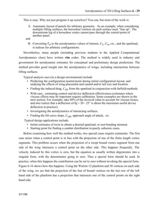 Aerodynamics of 3D Lifting Surfaces 6 - 29 
This is easy. Why not just program it up ourselves? You can, but most of the work is: 
3/11/98 
A. Automatic layout of panels for arbitrary geometry. As an example, when considering 
multiple lifting surfaces, the horseshoe vortices on each surface must “line up”. The 
downstream leg of a horseshoe vortex cannot pass through the control point of 
another panel. 
and 
B. Converting Gn to the aerodynamics values of interest, CL, Cm, etc., and the spanload, 
is tedious for arbitrary configurations. 
Nevertheless, many people (including previous students in the Applied Computational 
Aerodynamics class) have written vlm codes. The method is widely used in industry and 
government for aerodynamic estimates for conceptual and preliminary design predictions. The 
method provides good insight into the aerodynamics of wings, including interactions between 
lifting surfaces. 
Typical analysis uses (in a design environment) include 
• Predicting the configuration neutral point during initial configuration layout, and 
studying the effects of wing placement and canard and/or tail size and location. 
• Finding the induced drag, CDi, from the spanload in conjunction with farfield methods. 
• With care, estimating control and device deflection effectiveness (estimates where 
viscous effects may be important require calibration. Some examples are shown in the 
next section. For example, take 60% of the inviscid value to account for viscous losses, 
and also realize that a deflection of df = 20 - 25° is about the maximum useful device 
deflection in practice). 
• Investigating the aerodynamics of interacting surfaces. 
• Finding the lift curve slope, CLa, approach angle of attack, etc. 
Typical design applications include: 
• Initial estimates of twist to obtain a desired spanload, or root bending moment. 
• Starting point for finding a camber distribution in purely subsonic cases. 
Before examining how well the method works, two special cases require comments. The first 
case arises when a control point is in line with the projection of one of the finite length vortex 
segments. This problem occurs when the projection of a swept bound vortex segment from one 
side of the wing intersects a control point on the other side. This happens frequently. The 
velocity induced by this vortex is zero, but the equation as usually written degenerates into a 
singular form, with the denominator going to zero. Thus a special form should be used. In 
practice, when this happens the contribution can be set to zero without invoking the special form. 
Figure 6-16 shows how this happens. Using the Warren 12 planform and 36 vortices on each side 
of the wing, we see that the projection of the line of bound vortices on the last row of the left 
hand side of the planform has a projection that intersects one of the control points on the right 
hand side. 
 