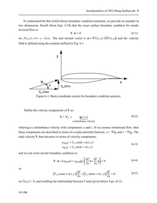 Aerodynamics of 3D Lifting Surfaces 6 - 3 
To understand the thin airfoil theory boundary condition treatment, we provide an example in 
two dimensions. Recall (from Eqn. 2-54) that the exact surface boundary condition for steady 
inviscid flow is: 
3/11/98 
V×n = 0 (6-1) 
on F(x, y) = 0 = y − f (x) . The unit normal vector is n = ÑF(x, y) / ÑF(x, y) and the velocity 
field is defined using the notation defined in Fig. 6-1. 
V 
V cos 
a V sin 
a 
a 
¥ 
¥ 
¥ 
y 
x 
Figure 6-1. Basic coordinate system for boundary condition analysis. 
Define the velocity components of V as: 
V = V¥ + q(x,y) 
   
1  2  3  
a disturbance velocity 
(6-2) 
where q is a disturbance velocity with components u and v. If we assume irrotational flow, then 
these components are described in terms of a scalar potential function, u = Ñfx and v = Ñfy. The 
total velocity V then becomes in terms of velocity components: 
uTOT = V¥ cosa + u(x,y) 
vTOT = V¥ sina + v(x, y) 
(6-3) 
and we can write out the boundary condition as: 
V×n = (uTOTi + vTOTj) × 
¶F 
¶x 
i + 
¶F 
¶ y 
j 
æ  
è  
ç  
ö  
ø  
÷ = 0 (6-4) 
or 
[V¥ cosa + u(x, y)]¶F 
¶x 
+[V¥ sina + v(x, y)] ¶F 
¶y 
= 0 (6-5) 
on F(x,y) = 0, and recalling the relationship between F and f given below Eqn. (6-1): 
 