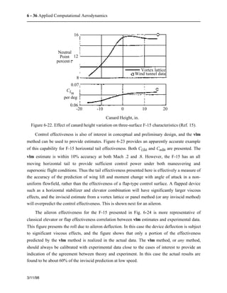 6 - 36 Applied Computational Aerodynamics 
3/11/98 
16 
12 
8 
Neutral 
Point 
percent c 
CLa 
per deg 
-20 -10 0 10 20 
Canard Height, in. 
0.07 
0.06 
Vortex lattice 
Wind tunnel data 
Figure 6-22. Effect of canard height variation on three-surface F-15 characteristics (Ref. 15). 
Control effectiveness is also of interest in conceptual and preliminary design, and the vlm 
method can be used to provide estimates. Figure 6-23 provides an apparently accurate example 
of this capability for F-15 horizontal tail effectiveness. Both CLdh and Cmdh are presented. The 
vlm estimate is within 10% accuracy at both Mach .2 and .8. However, the F-15 has an all 
moving horizontal tail to provide sufficient control power under both maneuvering and 
supersonic flight conditions. Thus the tail effectiveness presented here is effectively a measure of 
the accuracy of the prediction of wing lift and moment change with angle of attack in a non-uniform 
flowfield, rather than the effectiveness of a flap-type control surface. A flapped device 
such as a horizontal stabilizer and elevator combination will have significantly larger viscous 
effects, and the inviscid estimate from a vortex lattice or panel method (or any inviscid method) 
will overpredict the control effectiveness. This is shown next for an aileron. 
The aileron effectiveness for the F-15 presented in Fig. 6-24 is more representative of 
classical elevator or flap effectiveness correlation between vlm estimates and experimental data. 
This figure presents the roll due to aileron deflection. In this case the device deflection is subject 
to significant viscous effects, and the figure shows that only a portion of the effectiveness 
predicted by the vlm method is realized in the actual data. The vlm method, or any method, 
should always be calibrated with experimental data close to the cases of interest to provide an 
indication of the agreement between theory and experiment. In this case the actual results are 
found to be about 60% of the inviscid prediction at low speed. 
 