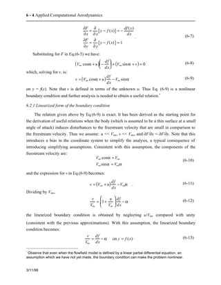 6 - 4 Applied Computational Aerodynamics 
3/11/98 
¶F 
¶x 
= ¶ 
¶ x 
{y − f (x)} = − df (x) 
dx 
¶F 
¶y 
= ¶ 
¶ y 
{y − f (x)} = 1 
. (6-7) 
Substituting for F in Eq.(6-5) we have: 
(V¥ cosa + u) − df 
dx 
æ  
è  
ç  ö  
÷ + (V¥ sina + v) = 0 (6-8) 
ø  
which, solving for v, is: 
v =(V¥ cosa + u) df 
dx 
− V¥ sina (6-9) 
on y = f(x). Note that v is defined in terms of the unknown u. Thus Eq. (6-9) is a nonlinear 
boundary condition and further analysis is needed to obtain a useful relation.* 
6.2.1 Linearized form of the boundary condition 
The relation given above by Eq.(6-9) is exact. It has been derived as the starting point for 
the derivation of useful relations when the body (which is assumed to be a thin surface at a small 
angle of attack) induces disturbances to the freestream velocity that are small in comparison to 
the freestream velocity. Thus we assume: u << V¥, v << V¥, and ¶F/¶x < ¶F/¶y. Note that this 
introduces a bias in the coordinate system to simplify the analysis, a typical consequence of 
introducing simplifying assumptions. Consistent with this assumption, the components of the 
freestream velocity are: 
V¥ cosa » V¥ 
V¥sina » V¥a 
(6-10) 
and the expression for v in Eq.(6-9) becomes: 
v = (V¥ + u) df 
dx 
−V¥a . (6-11) 
Dividing by V¥, 
v 
V¥ 
= 1+ u 
V¥ 
æ  
è  
ç  
ö  
ø  
df 
dx 
÷  
− a (6-12) 
the linearized boundary condition is obtained by neglecting u/V¥ compared with unity 
(consistent with the previous approximations). With this assumption, the linearized boundary 
condition becomes: 
v 
V¥ 
= df 
dx 
− a on y = f (x) . (6-13) 
* Observe that even when the flowfield model is defined by a linear partial differential equation, an 
assumption which we have not yet made, the boundary condition can make the problem nonlinear. 
 