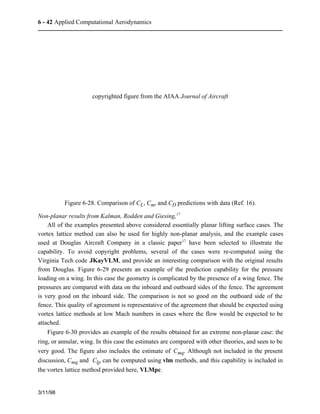 6 - 42 Applied Computational Aerodynamics 
3/11/98 
copyrighted figure from the AIAA Journal of Aircraft 
Figure 6-28. Comparison of CL, Cm, and CD predictions with data (Ref. 16). 
Non-planar results from Kalman, Rodden and Giesing,17 
All of the examples presented above considered essentially planar lifting surface cases. The 
vortex lattice method can also be used for highly non-planar analysis, and the example cases 
used at Douglas Aircraft Company in a classic paper17 have been selected to illustrate the 
capability. To avoid copyright problems, several of the cases were re-computed using the 
Virginia Tech code JKayVLM, and provide an interesting comparison with the original results 
from Douglas. Figure 6-29 presents an example of the prediction capability for the pressure 
loading on a wing. In this case the geometry is complicated by the presence of a wing fence. The 
pressures are compared with data on the inboard and outboard sides of the fence. The agreement 
is very good on the inboard side. The comparison is not so good on the outboard side of the 
fence. This quality of agreement is representative of the agreement that should be expected using 
vortex lattice methods at low Mach numbers in cases where the flow would be expected to be 
attached. 
Figure 6-30 provides an example of the results obtained for an extreme non-planar case: the 
ring, or annular, wing. In this case the estimates are compared with other theories, and seen to be 
very good. The figure also includes the estimate of Cmq. Although not included in the present 
discussion, Cmq and Clp can be computed using vlm methods, and this capability is included in 
the vortex lattice method provided here, VLMpc. 
 