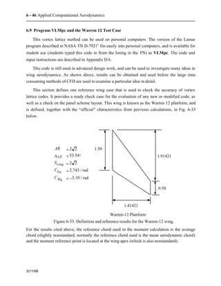 6 - 46 Applied Computational Aerodynamics 
6.9 Program VLMpc and the Warren 12 Test Case 
This vortex lattice method can be used on personal computers. The version of the Lamar 
program described in NASA TN D-79213 fits easily into personal computers, and is available for 
student use (students typed this code in from the listing in the TN) as VLMpc. The code and 
input instructions are described in Appendix D.6. 
This code is still used in advanced design work, and can be used to investigate many ideas in 
wing aerodynamics. As shown above, results can be obtained and used before the large time 
consuming methods of CFD are used to examine a particular idea in detail. 
This section defines one reference wing case that is used to check the accuracy of vortex 
lattice codes. It provides a ready check case for the evaluation of any new or modified code, as 
well as a check on the panel scheme layout. This wing is known as the Warren 12 planform, and 
is defined, together with the “official” characteristics from previous calculations, in Fig. 6-33 
below. 
3/11/98 
1.50 
0.50 
1.41421 
1.91421 
Warren-12 Planform 
AR = 2 2 
LLE = 53.54° 
Swing = 2 2 
CLa = 2.743 / rad 
CMa = −3.10 / rad 
Figure 6-33. Definition and reference results for the Warren-12 wing. 
For the results cited above, the reference chord used in the moment calculation is the average 
chord (slightly nonstandard, normally the reference chord used is the mean aerodynamic chord) 
and the moment reference point is located at the wing apex (which is also nonstandard). 
 