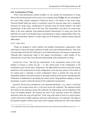 Aerodynamics of 3D Lifting Surfaces 6 - 47 
6.10 Aerodynamics of Wings 
With a three-dimensional method available, we can examine the aerodynamics of wings. 
Most of the results presented in this section were computed using VLMpc. One key advantage of 
the vortex lattice method compared to lifting line theory is the ability to treat swept wings. 
Classical Prandtl lifting line theory is essentially correct for unswept wings, but is completely 
erroneous for swept wings. Aerodynamics of unswept wings are closely related to the airfoil 
characteristics of the airfoil used in the wing. This relationship is less direct for swept wings. 
Many of the most important wing planform-oriented characteristics of wings arise when the 
planforms are swept. Even though sweep is used primarily to reduce compressibility effects, the 
important aerodynamic features of swept wings can be illustrated at subsonic speeds using the 
vlm method. 
6.10.1 - Basic Ideas 
Wings are designed to satisfy stability and handling characteristics requirements, while 
achieving low drag at the design conditions (usually cruise and sustained maneuver). They must 
also attain high maximum lift coefficients to meet field performance and maneuver requirements. 
Although these requirements might at first appear overwhelming, a small number of key 
characteristics can provide a basic physical understanding of the aerodynamics of wings. 
Aerodynamic Center: The first key characteristic is the aerodynamic center of the wing, 
defined as location at which dCm/dCL = 0. The neutral point of the configuration is the 
aerodynamic center for the entire configuration. The vlm method was shown to provide accurate 
predictions of the neutral point for many configurations in the previous sections. The location of 
the neutral point is important in initial configuration layout to position the wing and any 
longitudinal stability and control surfaces at the proper location on the aircraft. Subsequently this 
information is fundamental in developing the control system. Wing planform shaping, as well as 
positioning, is used to control the location of the configuration neutral point. 
Spanload: The next key consideration is the spanload distribution, ccl/ca, where c is the local 
chord, ca is the average chord, and cl is the local section lift coefficient. The spanload controls 
the location of the maximum section lift coefficient, the induced drag, and the magnitude of the 
wing root bending moment. The location and value of the maximum section lift coefficient 
determines where the wing will stall first.* If the wing airfoil stalls in front of a control surface, 
control will be poor at flight conditions where the control becomes very important. The shape of 
the spanload, together with the actual value of the wingspan, determines the value of the induced 
* For a trapezoidal wing with an elliptic spanload the maximum value of the local lift coefficient occurs at h = 1 - l. 
3/11/98 
 