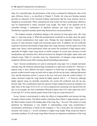 6 - 48 Applied Computational Aerodynamics 
drag. For a specified span, the performance of the wing is evaluated by finding the value of the 
span efficiency factor, e, as described in Chapter 5. Finally, the wing root bending moment 
provides an indication of the structural loading requirements that the wing structure must be 
designed to accommodate. When considering the total system, the basic aerodynamic efficiency 
may be compromised to reduce structural wing weight. The shape of the spanload can be 
controlled through a combination of planform selection and wing twist. Typical twist 
distributions required to produce good wing characteristics are presented below. 
The simplest example of planform shaping is the selection of wing aspect ratio, AR, wing 
taper, l, and wing sweep, L. While the aerodynamicist would like to see high values the aspect 
ratio, several considerations limit aspect ratio. Perhaps the most important limitation is the 
increase of wing structural weight with increasing aspect ratio. In addition, the lift coefficient 
required to maximize the benefits of high aspect ratio wings increases with the square root of the 
aspect ratio. Hence, airfoil performance limits can restrict the usefulness of high aspects ratios, 
especially for highly swept wings based on airfoil concepts. In recent years advances in both 
aerodynamics and structures have allowed aircraft to be designed with higher aspect ratios and 
reduced sweep. Table 6-3 provides some key characteristics of transport wings designed to 
emphasize efficient cruise while meeting takeoff and landing requirements. 
Taper: Several considerations are used in selecting the wing taper. For a straight untwisted, 
unswept wing, the minimum induced drag corresponds to a taper ratio of about 0.4. However, a 
tapered wing is more difficult and hence expensive to build than an untapered wing. Many 
general aviation aircraft wings are built with no taper (all ribs are the same, reducing fabrication 
cost, and the maximum section Cl occurs at the root, well away from the control surface). To 
reduce structural weight the wing should be highly tapered, with l < .4. However, although 
highly tapered wings are desirable structurally, the section lift coefficient near the tip may 
become high. This consideration limits the amount of taper employed (current jet transports use 
taper ratios in the range of 0.2 to 0.3, as well as progressively increasing twist upward from the 
tip). As an example, the Aero Commander 500 had an aspect ratio of 9.5 and a taper ratio of 0.5 
(it also had -6.5° of twist and the quarter chord of the wing was swept forward 4°). 
Sweep: Sweep is used primarily to delay the effects of compressibility and increase the drag 
divergence Mach number. The Mach number controlling these effects is approximately equal to 
the Mach number normal to the leading edge of the wing, Meff = M¥cosL. The treatise on swept 
planforms by Küchemann is very helpful in understanding swept wing aerodynamics.18 
Aerodynamic performance is based on the wingspan, b. For a fixed span, the structural span 
increases with sweep, bs = b/cosL, resulting in a higher wing weight. Wing sweep also leads to 
aeroelastic problems. For aft swept wings flutter becomes an important consideration. If the wing 
3/11/98 
 