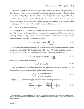 Aerodynamics of 3D Lifting Surfaces 6 - 5 
This form of the boundary condition is not valid if the flow disturbance is large compared to 
the freestream velocity {for aerodynamically streamlined shapes this is usually valid everywhere 
except at the leading edge of the airfoil, where a stagnation point exists (u = -V¥) and the slope 
is infinite (df/dx = ¥ )}. In practice, a local violation of this assumption leads to a local error. 
Thus, if the details of the flow at the leading edge are not important to the analysis, which 
surprisingly is often the case, the linearized boundary condition can be used. 
6.2.2 Transfer of the boundary condition 
Although Eqn. (6-13) is linear, it’s hard to apply because it is not applied on a coordinate 
line.* We now use a further approximation of this relation to get the useful form of the linearized 
boundary condition. Using a Taylor series expansion of the v component of velocity about the 
coordinate axis we obtain the v velocity on the surface: 
3/11/98 
v{x, y = f(x)} = v(x,0) + f (x) 
¶v 
¶y y=0 
+... . (6-14) 
For the thin surfaces under consideration, f(x) is small, and because the disturbances are assumed 
small, ¶v/¶y is also small. For example, assume that v and ¶v/¶y are the same size, equal to 0.1, 
and df/dy is also about 0.1. The relation between v on the airfoil surface and the axis is: 
{ . (6-15) 
v{x, y = f(x)} = (.1) +(.1)(.1) = .1 + .01 
   
neglect 
Neglecting the second term, we assume: 
v{x, f (x)} » v(x, 0). (6-16) 
We now apply both the upper and lower surface boundary conditions on the axis y = 0, and 
distinguish between the upper and lower surface shapes by using: 
f = fu on the upper surface 
f = fl on the lower surface 
. (6-17) 
Using Eq. (6-17), we write the upper and lower surface boundary conditions as: 
v(x,0+ ) 
V¥ 
up 
= dfu 
dx 
− a, 
v(x,0− ) 
V¥ 
low 
= dfl 
dx 
− a . (6-18) 
* The simplification introduced by applying boundary conditions on constant coordinate surfaces justifies 
the use of rather elaborate tranformations, which will be dicussed in more detail in Chap. 9, Geometry and 
Aerodynamics. 
 