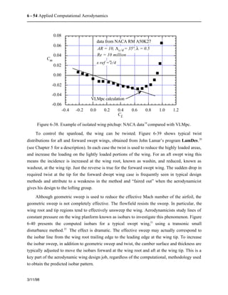 6 - 54 Applied Computational Aerodynamics 
3/11/98 
0.08 
0.06 
0.04 
0.02 
0.00 
-0.02 
-0.04 
-0.06 
data from NACA RM A50K27 
AR = 10, Lc/4 = 35°, l = 0.5 
Re = 10 million 
x ref = c/4 
VLMpc calculation 
-0.4 -0.2 0.0 0.2 0.4 0.6 0.8 1.0 1.2 
Cm 
CL 
Figure 6-38. Example of isolated wing pitchup: NACA data19 compared with VLMpc. 
To control the spanload, the wing can be twisted. Figure 6-39 shows typical twist 
distributions for aft and forward swept wings, obtained from John Lamar’s program LamDes.20 
(see Chapter 5 for a description). In each case the twist is used to reduce the highly loaded areas, 
and increase the loading on the lightly loaded portions of the wing. For an aft swept wing this 
means the incidence is increased at the wing root, known as washin, and reduced, known as 
washout, at the wing tip. Just the reverse is true for the forward swept wing. The sudden drop in 
required twist at the tip for the forward dwept wing case is frequently seen in typical design 
methods and attribute to a weakness in the method and “faired out” when the aerodynamicist 
gives his design to the lofting group. 
Although geometric sweep is used to reduce the effective Mach number of the airfoil, the 
geometric sweep is not completely effective. The flowfield resists the sweep. In particular, the 
wing root and tip regions tend to effectively unsweep the wing. Aerodynamicists study lines of 
constant pressure on the wing planform known as isobars to investigate this phenomenon. Figure 
6-40 presents the computed isobars for a typical swept wing,21 using a transonic small 
disturbance method.22 The effect is dramatic. The effective sweep may actually correspond to 
the isobar line from the wing root trailing edge to the leading edge at the wing tip. To increase 
the isobar sweep, in addition to geometric sweep and twist, the camber surface and thickness are 
typically adjusted to move the isobars forward at the wing root and aft at the wing tip. This is a 
key part of the aerodynamic wing design job, regardless of the computational, methodology used 
to obtain the predicted isobar pattern. 
 