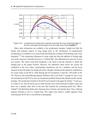 6 - 56 Applied Computational Aerodynamics 
3/11/98 
0.05 
0.04 
0.03 
0.02 
0.01 
0.00 
-0.01 
-0.2 0 0.2 0.4 0.6 0.8 1 1.2 
(z-zle)/c 
x/c 
h = 0.925 
h = 0.475 
h = 0.075 
Figure 6-41. Comparison of camber lines required to develop the same chord load shape at 
the root, mid-span and tip region of an aft swept wing. (from LamDes20) 
Many other refinements are available to the aerodynamic designer. Insight into both the 
human and technical aspects of wing design prior to the introduction of computational 
aerodynamics is available in two recent books describing the evolution of the Boeing series of jet 
transports.23,24 One interesting refinement of swept wings has been the addition of trailing edge 
area at the wing root. Generally known as a “Yehudi flap”, this additional area arises for at least 
two reasons. The reason cited most frequently is the need to provide structure to attach the 
landing gear at the proper location. However, the additional chord lowers the section lift 
coefficient at the root, where wing-fuselage interference can be a problem, and the lower 
required section lift makes the design job easier. Douglas introduced this planform modification 
for swept wings on the DC-8, while Boeing did not incorporate it until the -320 model of the 
707. However, the retired Boeing engineer William Cook, in his book,23 on page 83, says it was 
first introduced on the B-29 to solve an interference problem between the inboard nacelle and the 
fuselage. The aerodynamic benefit to the B-29 can be found in the paper by Snyder.25 Cook says, 
in a letter to me, that the device got its name because each wind tunnel part needed a name and 
there was a popular radio show at the time that featured the continuing punch line “Who’s 
Yehudi?” (the Bob Hope Radio show featuring Jerry Colonna, who had the line). Thus, a Boeing 
engineer decided to call it a Yehudi flap. This slight extra chord is readily apparent when 
examining the B-29, but is very difficult to photograph. 
 