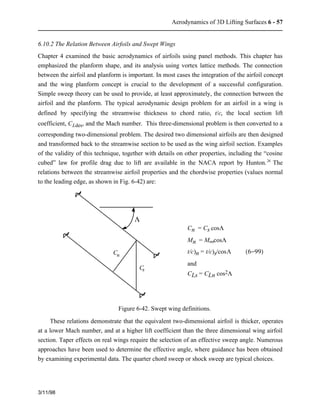 Aerodynamics of 3D Lifting Surfaces 6 - 57 
6.10.2 The Relation Between Airfoils and Swept Wings 
Chapter 4 examined the basic aerodynamics of airfoils using panel methods. This chapter has 
emphasized the planform shape, and its analysis using vortex lattice methods. The connection 
between the airfoil and planform is important. In most cases the integration of the airfoil concept 
and the wing planform concept is crucial to the development of a successful configuration. 
Simple sweep theory can be used to provide, at least approximately, the connection between the 
airfoil and the planform. The typical aerodynamic design problem for an airfoil in a wing is 
defined by specifying the streamwise thickness to chord ratio, t/c, the local section lift 
coefficient, CLdes, and the Mach number. This three-dimensional problem is then converted to a 
corresponding two-dimensional problem. The desired two dimensional airfoils are then designed 
and transformed back to the streamwise section to be used as the wing airfoil section. Examples 
of the validity of this technique, together with details on other properties, including the “cosine 
cubed” law for profile drag due to lift are available in the NACA report by Hunton.26 The 
relations between the streamwise airfoil properties and the chordwise properties (values normal 
to the leading edge, as shown in Fig. 6-42) are: 
3/11/98 
Cn = Cs cosL 
Mn = M¥cosL 
t/c)n = t/c)s/cosL  (6−99) 
and 
CLs = CLn cos2L 
C 
L 
C 
s 
n 
Figure 6-42. Swept wing definitions. 
These relations demonstrate that the equivalent two-dimensional airfoil is thicker, operates 
at a lower Mach number, and at a higher lift coefficient than the three dimensional wing airfoil 
section. Taper effects on real wings require the selection of an effective sweep angle. Numerous 
approaches have been used to determine the effective angle, where guidance has been obtained 
by examining experimental data. The quarter chord sweep or shock sweep are typical choices. 
 