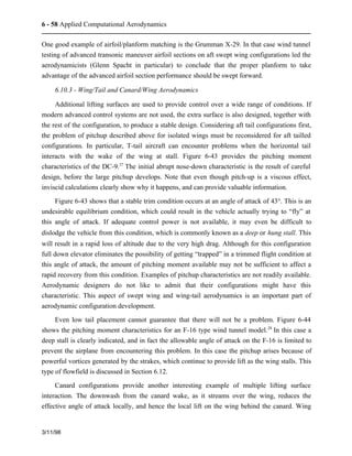6 - 58 Applied Computational Aerodynamics 
One good example of airfoil/planform matching is the Grumman X-29. In that case wind tunnel 
testing of advanced transonic maneuver airfoil sections on aft swept wing configurations led the 
aerodynamicists (Glenn Spacht in particular) to conclude that the proper planform to take 
advantage of the advanced airfoil section performance should be swept forward. 
6.10.3 - Wing/Tail and Canard/Wing Aerodynamics 
Additional lifting surfaces are used to provide control over a wide range of conditions. If 
modern advanced control systems are not used, the extra surface is also designed, together with 
the rest of the configuration, to produce a stable design. Considering aft tail configurations first, 
the problem of pitchup described above for isolated wings must be reconsidered for aft tailled 
configurations. In particular, T-tail aircraft can encounter problems when the horizontal tail 
interacts with the wake of the wing at stall. Figure 6-43 provides the pitching moment 
characteristics of the DC-9.27 The initial abrupt nose-down characteristic is the result of careful 
design, before the large pitchup develops. Note that even though pitch-up is a viscous effect, 
inviscid calculations clearly show why it happens, and can provide valuable information. 
Figure 6-43 shows that a stable trim condition occurs at an angle of attack of 43°. This is an 
undesirable equilibrium condition, which could result in the vehicle actually trying to “fly” at 
this angle of attack. If adequate control power is not available, it may even be difficult to 
dislodge the vehicle from this condition, which is commonly known as a deep or hung stall. This 
will result in a rapid loss of altitude due to the very high drag. Although for this configuration 
full down elevator eliminates the possibility of getting “trapped” in a trimmed flight condition at 
this angle of attack, the amount of pitching moment available may not be sufficient to affect a 
rapid recovery from this condition. Examples of pitchup characteristics are not readily available. 
Aerodynamic designers do not like to admit that their configurations might have this 
characteristic. This aspect of swept wing and wing-tail aerodynamics is an important part of 
aerodynamic configuration development. 
Even low tail placement cannot guarantee that there will not be a problem. Figure 6-44 
shows the pitching moment characteristics for an F-16 type wind tunnel model.28 In this case a 
deep stall is clearly indicated, and in fact the allowable angle of attack on the F-16 is limited to 
prevent the airplane from encountering this problem. In this case the pitchup arises because of 
powerful vortices generated by the strakes, which continue to provide lift as the wing stalls. This 
type of flowfield is discussed in Section 6.12. 
Canard configurations provide another interesting example of multiple lifting surface 
interaction. The downwash from the canard wake, as it streams over the wing, reduces the 
effective angle of attack locally, and hence the local lift on the wing behind the canard. Wing 
3/11/98 
 