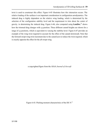 Aerodynamics of 3D Lifting Surfaces 6 - 59 
twist is used to counteract this effect. Figure 6-45 illustrates how this interaction occurs. The 
relative loading of the surfaces is an important consideration in configuration aerodynamics. The 
induced drag is highly dependent on the relative wing loading, which is determined by the 
selection of the configuration stability level and the requirement to trim about the center of 
gravity. in determining the induced drag. Figure 6-46, also computed using LamDes,20 shows 
how the trimmed drag changes with cg position. Three different canard heights are shown for a 
range of cg positions, which is equivalent to varying the stability level. Figure 6-47 provides an 
example of the wing twist required to account for the effect of the canard downwash. Note that 
the forward swept wing twist increment due to the canard acts to reduce the twist required, which 
is exactly opposite the effect for the aft swept wing. 
3/11/98 
a copyrighted figure from the AIAA Journal of Aircraft 
Figure 6-43. Pitching moment characteristics of the DC-9.27 
 