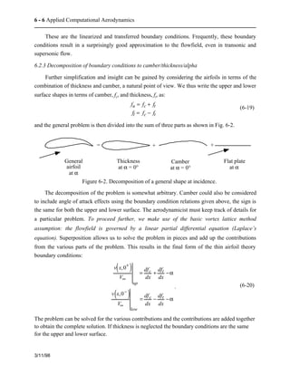 6 - 6 Applied Computational Aerodynamics 
These are the linearized and transferred boundary conditions. Frequently, these boundary 
conditions result in a surprisingly good approximation to the flowfield, even in transonic and 
supersonic flow. 
6.2.3 Decomposition of boundary conditions to camber/thickness/alpha 
Further simplification and insight can be gained by considering the airfoils in terms of the 
combination of thickness and camber, a natural point of view. We thus write the upper and lower 
surface shapes in terms of camber, fc, and thickness, ft, as: 
3/11/98 
fu = fc + ft 
fl = fc − ft 
(6-19) 
and the general problem is then divided into the sum of three parts as shown in Fig. 6-2. 
General 
airfoil 
at a 
Thickness 
at a = 0° 
Camber 
at a = 0° 
Flat plate 
at a 
= + + 
Figure 6-2. Decomposition of a general shape at incidence. 
The decomposition of the problem is somewhat arbitrary. Camber could also be considered 
to include angle of attack effects using the boundary condition relations given above, the sign is 
the same for both the upper and lower surface. The aerodynamicist must keep track of details for 
a particular problem. To proceed further, we make use of the basic vortex lattice method 
assumption: the flowfield is governed by a linear partial differential equation (Laplace’s 
equation). Superposition allows us to solve the problem in pieces and add up the contributions 
from the various parts of the problem. This results in the final form of the thin airfoil theory 
boundary conditions: 
v(x,0+ ) 
V¥ 
up 
= dfc 
dx 
+ dft 
dx 
−a 
v(x,0− ) 
V¥ 
low 
= dfc 
dx 
− dft 
dx 
−a 
. (6-20) 
The problem can be solved for the various contributions and the contributions are added together 
to obtain the complete solution. If thickness is neglected the boundary conditions are the same 
for the upper and lower surface. 
 
