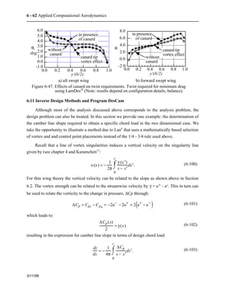 6 - 62 Applied Computational Aerodynamics 
6.0 
5.0 
4.0 
3.0 
2.0 
1.0 
0.0 
-1.0 
3/11/98 
in presence 
of canard 
0.0 0.2 0.4 0.6 0.8 1.0 
q, 
y/(b/2) 
without 
canard 
canard tip 
vortex effect 
deg. 
8.0 
6.0 
4.0 
2.0 
0.0 
-2.0 
in presence 
of canard 
without 
canard 
0.0 0.2 0.4 0.6 0.8 1.0 
q 
y/(b/2) 
canard tip 
vortex effect 
a) aft swept wing b) forward swept wing 
Figure 6-47. Effects of canard on twist requirements. Twist required for minimum drag 
using LamDes20 (Note: results depend on configuration details, balance). 
6.11 Inverse Design Methods and Program DesCam 
Although most of the analysis discussed above corresponds to the analysis problem, the 
design problem can also be treated. In this section we provide one example: the determination of 
the camber line shape required to obtain a specific chord load in the two dimensional case. We 
take the opportunity to illustrate a method due to Lan6 that uses a mathematically based selection 
of vortex and and control point placements instead of the 1/4 - 3/4 rule used above. 
Recall that a line of vortex singularities induces a vertical velocity on the singularity line 
given by (see chapter 4 and Karamcheti13: 
w(x) = − 1 
2p 
c 
ó  
õ  
g (x ¢)  
x − x ¢  
0 
ô  dx ¢ . (6-100) 
For thin wing theory the vertical velocity can be related to the slope as shown above in Section 
6.2. The vortex strength can be related to the streamwise velocity by g = u+ - u-. This in turn can 
be used to relate the vorticity to the change in pressure, DCp through: 
DCp = Cpl −Cpu = −2u− − 2u+ = 2(u+ − u− ) (6-101) 
which leads to: 
DCp(x) 
2 
= g (x) (6-102) 
resulting in the expression for camber line slope in terms of design chord load: 
dz 
dx 
= − 1 
4p 
c 
ó  
õ  
DCp 
x − x ¢  
0 
ô  dx ¢ . (6-103) 
 