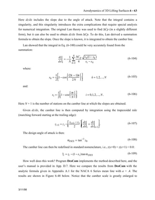 Aerodynamics of 3D Lifting Surfaces 6 - 63 
Here dz/dx includes the slope due to the angle of attack. Note that the integral contains a 
singularity, and this singularity introduces the extra complications that require special analysis 
for numerical integration. The original Lan theory was used to find DCp (in a slightly different 
form), but it can also be used to obtain dz/dx from DCp. To do this, Lan derived a summation 
formula to obtain the slope. Once the slope is known, it is integrated to obtain the camber line. 
Lan showed that the integral in Eq. (6-100) could be very accurately found from the 
summation: 
3/11/98 
dz 
dx i 
= − 1 
N 
DCp 
4 
xk(1− xk ) 
Nå 
k=1 xi − xk 
(6-104) 
where: 
xk = 1 
2 
1 − cos 
(2k − 1)p 
2N 
ì  
í  
î  
ü  
ý  
þ  
é  
êë   
ù  
úû   k = 1,2,...,N (6-105) 
and: 
xi = 1 
2 
1 − cos 
ip 
N 
íì   î  
ýü   þ  
é  
êë   
ù  
úû   i = 0,1,2,..., N. (6-106) 
Here N + 1 is the number of stations on the camber line at which the slopes are obtained. 
Given dz/dx, the camber line is then computed by integration using the trapezoidal rule 
(marching forward starting at the trailing edge): 
zi +1 = zi − xi+1 − xi 
2 
é  
ëê   
ù  
úû   
dz 
dx i 
+ dz 
dx i+1 
é  
ë  
ê  
ù  
û  
ú . (6-107) 
The design angle of attack is then: 
aDES = tan−1 z0 (6-108) 
The camber line can then be redefined in standard nomenclature, i.e., z(x=0) = z(x=1) = 0.0: 
z i = zi − (1 − xi)tan aDES 
(6-109) 
How well does this work? Program DesCam implements the method described here, and the 
user’s manual is provided in App. D.7. Here we compare the results from DesCam with the 
analytic formula given in Appendix A.1 for the NACA 6 Series mean line with a = .4. The 
results are shown in Figure 6-48 below. Notice that the camber scale is greatly enlarged to 
 