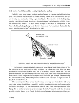 Aerodynamics of 3D Lifting Surfaces 6 - 65 
6.12 Vortex Flow Effects and the Leading Edge Suction Analogy 
For highly swept wings at even moderate angles of attack, the classical attached flow/trailing 
edge Kutta condition flow model we’ve adopted is wrong. Instead of the flow remaining attached 
on the wing and leaving the trailing edge smoothly, the flow separates at the leading edge, 
forming a well defined vortex. This vortex plays an important role in the design of highly swept, 
or “slender wing” aircraft. The most notable example of this type of configuration is the 
Concorde. Sharp leading edges promote this flow phenomena. The basic idea is illustrated in the 
sketch from Payne and Nelson29 given here in Fig. 6-49. 
3/11/98 
Vortical flow 
abova a delta wing 
Primary vortex 
Secondary vortex 
a 
Figure 6-49. Vortex flow development over a delta wing with sharp edges.29 
An important consequence of this phenomena is the change in the characteristics of the 
lift generation as the wing angle of attack increases. The vortex that forms above the wing 
provides an additional low pressure force due to the strongly spiraling vortex flow. The low 
pressure associated with the centrifugal force due to the vortex leads to the lower pressure on the 
wing surface. As the wing increases its angle of attack the vortex gets stronger, further reducing 
the pressure on the wing. The resulting increase in lift due to the vortex can be large, as shown in 
Fig. 6-50, from Polhamus.30 
This is an important flow feature. Slender wings have very low attached flow lift curve 
slopes, and without the additional vortex lift it would be impractical to build configurations with 
low aspect ratio wings. The low attached flow alone lift curve slope would prevent them from 
being able to land at acceptable speeds or angle of attack. Vortex lift made the Concorde 
possible. Another feature of the flow is the high angle of attack at which maximum lift occurs, 
 