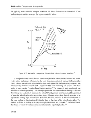 6 - 66 Applied Computational Aerodynamics 
and typically a very mild lift loss past maximum lift. These features are a direct result of the 
leading edge vortex flow structure that occurs on slender wings. 
Subsonic lift 
LL.E. = 75° 
Although the vortex lattice method formulation presented above does not include this effect, 
vortex lattice methods are often used as the basis for extensions that do include the leading edge 
vortex effects. A remarkable, reasonably accurate, flow model for leading edge vortex flows was 
introduced by Polhamus31,32 at NASA Langley in 1966 after examining lots of data. This flow 
model is known as the “Leading Edge Suction Analogy.” The concept is quite simple and was 
invented for sharp edged wings. The leading edge suction that should exist according to attached 
flow theory (see section 5.8) is assumed to rotate 90° and generate a vortex induced force instead 
of a suction when leading edge vortex flow exists. Thus the vortex flow force is assumed to be 
equal to the leading edge suction force. However, the force now acts in the direction normal to 
the wing surface in the direction of lift rather than in the plane of the wing leading edge. The 
concept is shown in the Fig. 6-51 from the original Polhamus NASA report.31 Further details on 
the effects of vortex flow effects are also available in the reports by Kulfan.33,34 
3/11/98 
CL 
Attached flow 
1.2 
0.6 
0.0 
20 40 
Vortex 
flow 
Vortex lift 
a, deg 
0 
Figure 6-50. Vortex lift changes the characteristic lift development on wings.30 
 