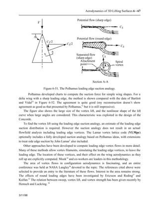 Aerodynamics of 3D Lifting Surfaces 6 - 67 
3/11/98 
Potential flow (sharp edge) 
Potential flow (round edge) 
CS 
A A 
CS 
CS 
Spiral 
vortex 
Separated flow 
(sharp edge) 
Attachment 
point 
V 
CT/2 
CS/2 
L 
Section A-A 
Figure 6-51. The Polhamus leading edge suction analogy. 
Polhamus developed charts to compute the suction force for simple wing shapes. For a 
delta wing with a sharp leading edge, the method is shown compared with the data of Bartlett 
and Vidal35 in Figure 6-52. The agreement is quite good (my reconstruction doesn’t show 
agreement as good as that presented by Polhamus,31 but it is still impressive). 
The figure also shows the large size of the vortex lift, and the nonlinear shape of the lift 
curve when large angles are considered. This characteristic was exploited in the design of the 
Concorde. 
To find the vortex lift using the leading edge suction analogy, an estimate of the leading edge 
suction distribution is required. However the suction analogy does not result in an actual 
flowfield analysis including leading edge vortices. The Lamar vortex lattice code (VLMpc) 
optionally includes a fully developed suction analogy based on Polhamus ideas, with extensions 
to treat side edge suction by John Lamar3 also included. 
Other approaches have been developed to compute leading edge vortex flows in more detail. 
Many of these methods allow vortex filaments, simulating the leading edge vortices, to leave the 
leading edge. The location of these vortices, and their effect on the wing aerodynamics as they 
roll up are explicitly computed. Mook10 and co-workers are leaders in this methodology. 
The area of vortex flows in configuration aerodynamics is fascinating, and an entire 
conference was held at NASA Langley36 devoted to the topic. The references cited above were 
selected to provide an entry to the literature of these flows. Interest in the area remains strong. 
The effects of round leading edges have been investigated by Ericsson and Reding37 and 
Kulfan.33 The relation between sweep, vortex lift, and vortex strength has been given recently by 
Hemsch and Luckring. 38 
 