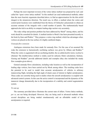 Aerodynamics of 3D Lifting Surfaces 6 - 69 
Perhaps the most important revision of the vortex lattice method was proposed by Lan6, and 
called the “quasi vortex lattice method.” In this method Lan used mathematical methods, rather 
than the more heuristic arguments described above, to find an approximation for the thin airfoil 
integral in the streamwise direction. The result was, in effect, a method where the vortex and 
control point locations were established from the theory of Chebychev polynomials to obtain an 
accurate estimate of the integrals with a small number of panels. The mathematically based 
approach also led to an ability to compute leading edge suction very accurately. 
The wake rollup and position problem has been addressed by Mook10 among others, and his 
work should be consulted for details. A method similar to Mook’s has been presented recently in 
the book by Katz and Plotkin.11 They propose a vortex ring method, which has advantages when 
vortices are placed on the true surface of a highly cambered shapes. 
Unsteady flow extension 
Analogous extensions have been made for unsteady flow. For the case of an assumed flat 
wake the extension to harmonically oscillating surfaces was given by Albano and Rodden.39 
When the vortex is augmented with an oscillating doublet, the so-called doublet-lattice method is 
obtained. The doublet-lattice method is widely used for subsonic flutter calculations. Kalman, 
Giesing and Rodden17 provide additional details and examples (they also included the steady 
flow examples given above). 
General unsteady flows calculations, including wake location as well as the incorporation of 
leading edge vortices, have been carried out by Mook among others. The resulting codes have 
the potential to be used to model time accurate aerodynamics of vehicles in arbitrary 
maneuvering flight, including the high angle of attack cases of interest in fighter aerodynamics. 
These codes are currently being used in studies where the aircraft aerodynamics is coupled with 
advanced control systems. In this case the active control is incorporated and the dynamics of the 
maneuver change dramatically due to the incorporation of a stability and control augmentation 
system. 
To sum up 
The summary provided above illustrates the current state of affairs. Vortex lattice methods, 
per se, are not being developed. However, they are being used in advanced methods where 
several disciplines are being studied simultaneously and an affordable model of the 
aerodynamics is required. 
3/11/98 
 