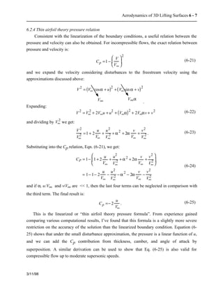 Aerodynamics of 3D Lifting Surfaces 6 - 7 
6.2.4 Thin airfoil theory pressure relation 
Consistent with the linearization of the boundary conditions, a useful relation between the 
pressure and velocity can also be obtained. For incompressible flows, the exact relation between 
pressure and velocity is: 
3/11/98 
æ  
è  
Cp =1 − V 
ç  
V¥ 
2 
ö  
÷  
ø  
(6-21) 
and we expand the velocity considering disturbances to the freestream velocity using the 
approximations discussed above: 
V2 = (V¥ cosa + u)2 +(V¥ sin a + v)2 
V¥ V¥a 
. 
Expanding: 
2 + 2V¥u + u2 + (V¥a)2 + 2V¥av + v2 (6-22) 
V 2 = V¥ 
2 we get: 
and dividing by V¥ 
V 2 
V¥ 
2 =1 + 2 
u 
V¥ 
+ u2 
V¥ 
2 + a 2 + 2a v 
V¥ 
+ v2 
V¥ 
2 . (6-23) 
Substituting into the Cp relation, Eqn. (6-21), we get: 
CP = 1− 1 + 2 
u 
V¥ 
+ u2 
V¥ 
2 + a 2 + 2a v 
V¥ 
+ v2 
V¥ 2 
æ  
è  
ç  
ö  
÷  
ø  
= 1− 1− 2 
u 
V¥ 
− u2 
V¥ 
2 − a 2 − 2a v 
V¥ 
− v2 
V¥ 2 
(6-24) 
and if a, u/V¥ and v/V¥ are << 1, then the last four terms can be neglected in comparison with 
the third term. The final result is: 
Cp =− 2 
u 
V¥ 
. (6-25) 
This is the linearized or “thin airfoil theory pressure formula”. From experience gained 
comparing various computational results, I’ve found that this formula is a slightly more severe 
restriction on the accuracy of the solution than the linearized boundary condition. Equation (6- 
25) shows that under the small disturbance approximation, the pressure is a linear function of u, 
and we can add the Cp contribution from thickness, camber, and angle of attack by 
superposition. A similar derivation can be used to show that Eq. (6-25) is also valid for 
compressible flow up to moderate supersonic speeds. 
 