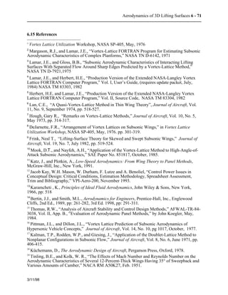 Aerodynamics of 3D Lifting Surfaces 6 - 71 
6.15 References 
1 Vortex Lattice Utilization Workshop, NASA SP-405, May, 1976 
2 Margason, R.J., and Lamar, J.E., “Vortex-Lattice FORTRAN Program for Estimating Subsonic 
Aerodynamic Characteristics of Complex Planforms,” NASA TN D-6142, 1971 
3 Lamar, J.E., and Gloss, B.B., “Subsonic Aerodynamic Characteristics of Interacting Lifting 
Surfaces With Separated Flow Around Sharp Edges Predicted by a Vortex-Lattice Method,” 
NASA TN D-7921,1975 
4 Lamar, J.E., and Herbert, H.E., “Production Version of the Extended NASA-Langley Vortex 
Lattice FORTRAN Computer Program,” Vol. I, User’s Guide, (requires update packet, July, 
1984) NASA TM 83303, 1982 
5 Herbert, H.E, and Lamar, J.E., “Production Version of the Extended NASA-Langley Vortex 
Lattice FORTRAN Computer Program,” Vol. II, Source Code, NASA TM 83304, 1982 
6 Lan, C.E., “A Quasi-Vortex-Lattice Method in Thin Wing Theory”, Journal of Aircraft, Vol. 
11, No. 9, September 1974, pp. 518-527. 
7 Hough, Gary R., “Remarks on Vortex-Lattice Methods,” Journal of Aircraft, Vol. 10, No. 5, 
May 1973, pp. 314-317. 
8 DeJarnette, F.R., “Arrangement of Vortex Lattices on Subsonic Wings,” in Vortex Lattice 
Utilization Workshop, NASA SP-405, May, 1976. pp. 301-319. 
9 Frink, Neal T., “Lifting-Surface Theory for Skewed and Swept Subsonic Wings,” Journal of 
Aircraft, Vol. 19, No. 7, July 1982, pp. 519-524. 
10 Mook, D.T., and Nayfeh, A.H., “Application of the Vortex-Lattice Method to High-Angle-of- 
Attack Subsonic Aerodynamics,” SAE Paper No. 851817, October, 1985. 
11 Katz, J., and Plotkin, A., Low-Speed Aerodynamics: From Wing Theory to Panel Methods, 
McGraw-Hill, Inc., New York, 1991. 
12 Jacob Kay, W.H. Mason, W. Durham, F. Lutze and A. Benoliel, “Control Power Issues in 
Conceptual Design: Critical Conditions, Estimation Methodology, Spreadsheet Assessment, 
Trim and Bibliography,” VPI-Aero-200, November 1993. 
13 Karamcheti , K., Principles of Ideal Fluid Aerodynamics, John Wiley & Sons, New York, 
1966, pp: 518 
14 Bertin, J.J., and Smith, M.L., Aerodynamics for Engineers, Prentice-Hall, Inc., Englewood 
Cliffs, 2nd Ed., 1989, pp: 261-282, 3rd Ed. 1998, pp: 291-311. 
15 Thomas, R.W., “Analysis of Aircraft Stability and Control Design Methods,” AFWAL-TR-84- 
3038, Vol. II, App. B., “Evaluation of Aerodynamic Panel Methods,” by John Koegler, May, 
1984. 
16 Pittman, J.L., and Dillon, J.L., “Vortex Lattice Prediction of Subsonic Aerodynamics of 
Hypersonic Vehicle Concepts,” Journal of Aircraft, Vol. 14, No. 10, pg 1017, October, 1977. 
17 Kalman, T.P., Rodden, W.P., and Giesing, J., “Application of the Doublet-Lattice Method to 
Nonplanar Configurations in Subsonic Flow,” Journal of Aircraft, Vol. 8, No. 6, June 1971, pp. 
406-415. 
18 Küchemann, D., The Aerodynamic Design of Aircraft, Pergamon Press, Oxford, 1978. 
19 Tinling, B.E., and Kolk, W. R., “The Effects of Mach Number and Reynolds Number on the 
Aerodynamic Characteristics of Several 12-Percent-Thick Wings Having 35° of Sweepback and 
Various Amounts of Camber,” NACA RM A50K27, Feb. 1951. 
3/11/98 
 