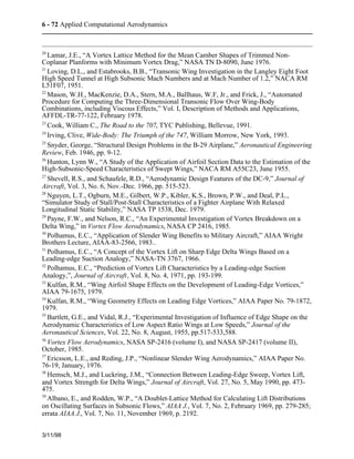 6 - 72 Applied Computational Aerodynamics 
20 Lamar, J.E., “A Vortex Lattice Method for the Mean Camber Shapes of Trimmed Non- 
Coplanar Planforms with Minimum Vortex Drag,” NASA TN D-8090, June 1976. 
21 Loving, D.L., and Estabrooks, B.B., “Transonic Wing Investigation in the Langley Eight Foot 
High Speed Tunnel at High Subsonic Mach Numbers and at Mach Number of 1.2,” NACA RM 
L51F07, 1951. 
22 Mason, W.H., MacKenzie, D.A., Stern, M.A., Ballhaus, W.F, Jr., and Frick, J., “Automated 
Procedure for Computing the Three-Dimensional Transonic Flow Over Wing-Body 
Combinations, including Viscous Effects,” Vol. I, Description of Methods and Applications, 
AFFDL-TR-77-122, February 1978. 
23 Cook, William C., The Road to the 707, TYC Publishing, Bellevue, 1991. 
24 Irving, Clive, Wide-Body: The Triumph of the 747, William Morrow, New York, 1993. 
25 Snyder, George, “Structural Design Problems in the B-29 Airplane,” Aeronautical Engineering 
Review, Feb. 1946, pp. 9-12. 
26 Hunton, Lynn W., “A Study of the Application of Airfoil Section Data to the Estimation of the 
High-Subsonic-Speed Characteristics of Swept Wings,” NACA RM A55C23, June 1955. 
27 Shevell, R.S., and Schaufele, R.D., “Aerodynamic Design Features of the DC-9,” Journal of 
Aircraft, Vol. 3, No. 6, Nov.-Dec. 1966, pp. 515-523. 
28 Nguyen, L.T., Ogburn, M.E., Gilbert, W.P., Kibler, K.S., Brown, P.W., and Deal, P.L., 
“Simulator Study of Stall/Post-Stall Characteristics of a Fighter Airplane With Relaxed 
Longitudinal Static Stability,” NASA TP 1538, Dec. 1979. 
29 Payne, F.W., and Nelson, R.C., “An Experimental Investigation of Vortex Breakdown on a 
Delta Wing,” in Vortex Flow Aerodynamics, NASA CP 2416, 1985. 
30 Polhamus, E.C., “Application of Slender Wing Benefits to Military Aircraft,” AIAA Wright 
Brothers Lecture, AIAA-83-2566, 1983.. 
31 Polhamus, E.C., “A Concept of the Vortex Lift on Sharp Edge Delta Wings Based on a 
Leading-edge Suction Analogy,” NASA-TN 3767, 1966. 
32 Polhamus, E.C., “Prediction of Vortex Lift Characteristics by a Leading-edge Suction 
Analogy,”, Journal of Aircraft, Vol. 8, No. 4, 1971, pp. 193-199. 
33 Kulfan, R.M., “Wing Airfoil Shape Effects on the Development of Leading-Edge Vortices,” 
AIAA 79-1675, 1979. 
34 Kulfan, R.M., “Wing Geometry Effects on Leading Edge Vortices,” AIAA Paper No. 79-1872, 
1979. 
35 Bartlett, G.E., and Vidal, R.J., “Experimental Investigation of Influence of Edge Shape on the 
Aerodynamic Characteristics of Low Aspect Ratio Wings at Low Speeds,” Journal of the 
Aeronautical Sciences, Vol. 22, No. 8, August, 1955, pp.517-533,588. 
36 Vortex Flow Aerodynamics, NASA SP-2416 (volume I), and NASA SP-2417 (volume II), 
October, 1985. 
37 Ericsson, L.E., and Reding, J.P., “Nonlinear Slender Wing Aerodynamics,” AIAA Paper No. 
76-19, January, 1976. 
38 Hemsch, M.J., and Luckring, J.M., “Connection Between Leading-Edge Sweep, Vortex Lift, 
and Vortex Strength for Delta Wings,” Journal of Aircraft, Vol. 27, No. 5, May 1990, pp. 473- 
475. 
39 Albano, E., and Rodden, W.P., “A Doublet-Lattice Method for Calculating Lift Distributions 
on Oscillating Surfaces in Subsonic Flows,” AIAA J., Vol. 7, No. 2, February 1969, pp. 279-285; 
errata AIAA J., Vol. 7, No. 11, November 1969, p. 2192. 
3/11/98 
