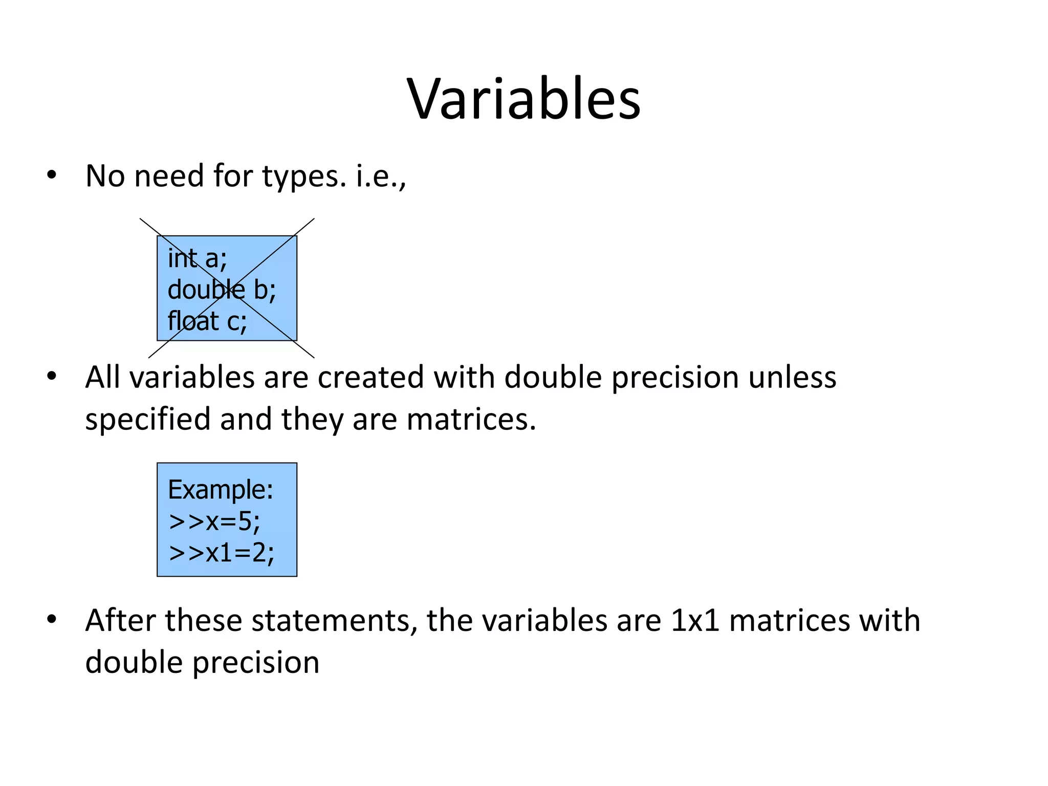 Variables
• No need for types. i.e.,
• All variables are created with double precision unless
specified and they are matrices.
• After these statements, the variables are 1x1 matrices with
double precision
int a;
double b;
float c;
Example:
>>x=5;
>>x1=2;
 