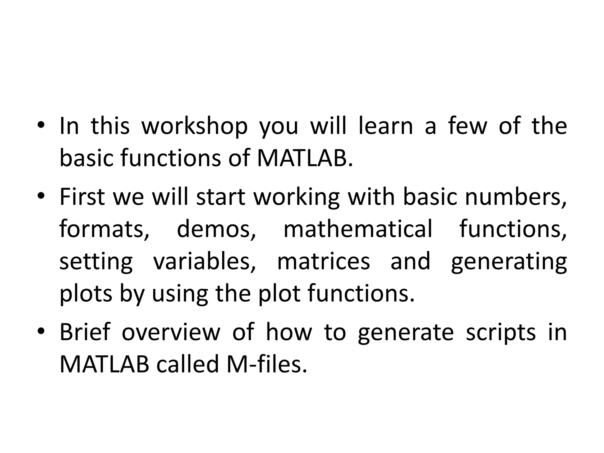 • In this workshop you will learn a few of the
basic functions of MATLAB.
• First we will start working with basic numbers,
formats, demos, mathematical functions,
setting variables, matrices and generating
plots by using the plot functions.
• Brief overview of how to generate scripts in
MATLAB called M-files.
 