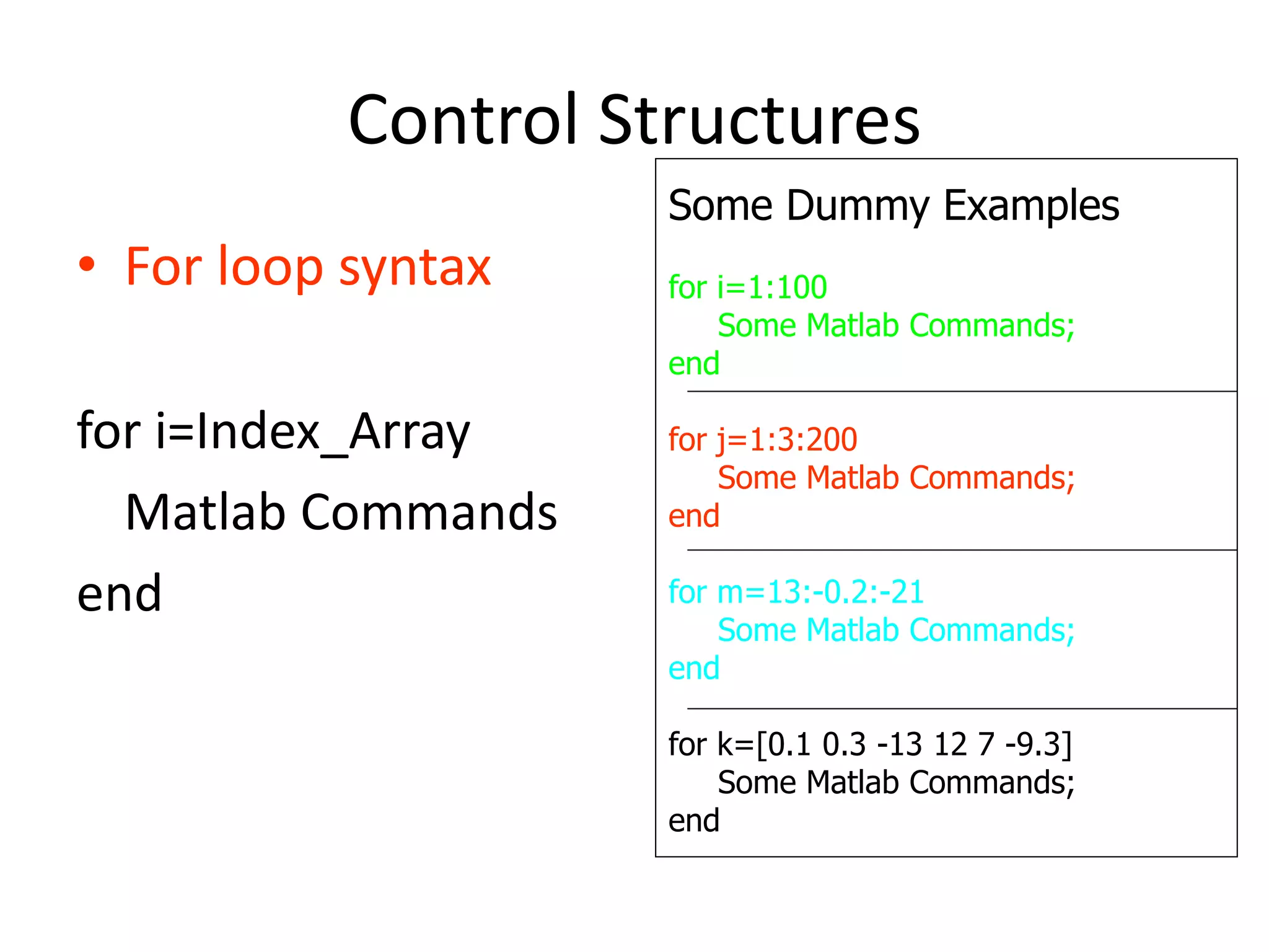 Control Structures
• For loop syntax
for i=Index_Array
Matlab Commands
end
Some Dummy Examples
for i=1:100
Some Matlab Commands;
end
for j=1:3:200
Some Matlab Commands;
end
for m=13:-0.2:-21
Some Matlab Commands;
end
for k=[0.1 0.3 -13 12 7 -9.3]
Some Matlab Commands;
end
 