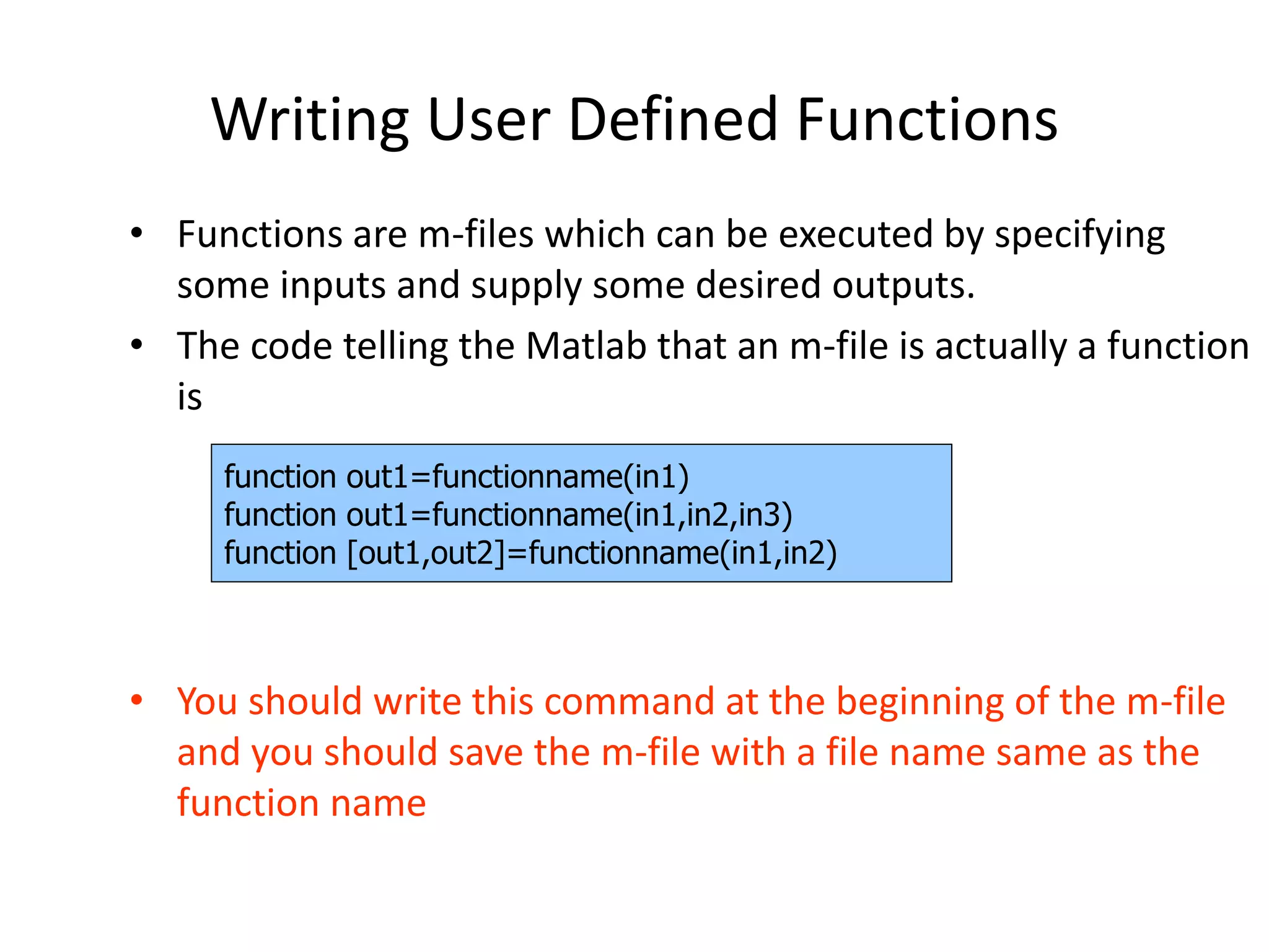 Writing User Defined Functions
• Functions are m-files which can be executed by specifying
some inputs and supply some desired outputs.
• The code telling the Matlab that an m-file is actually a function
is
• You should write this command at the beginning of the m-file
and you should save the m-file with a file name same as the
function name
function out1=functionname(in1)
function out1=functionname(in1,in2,in3)
function [out1,out2]=functionname(in1,in2)
 