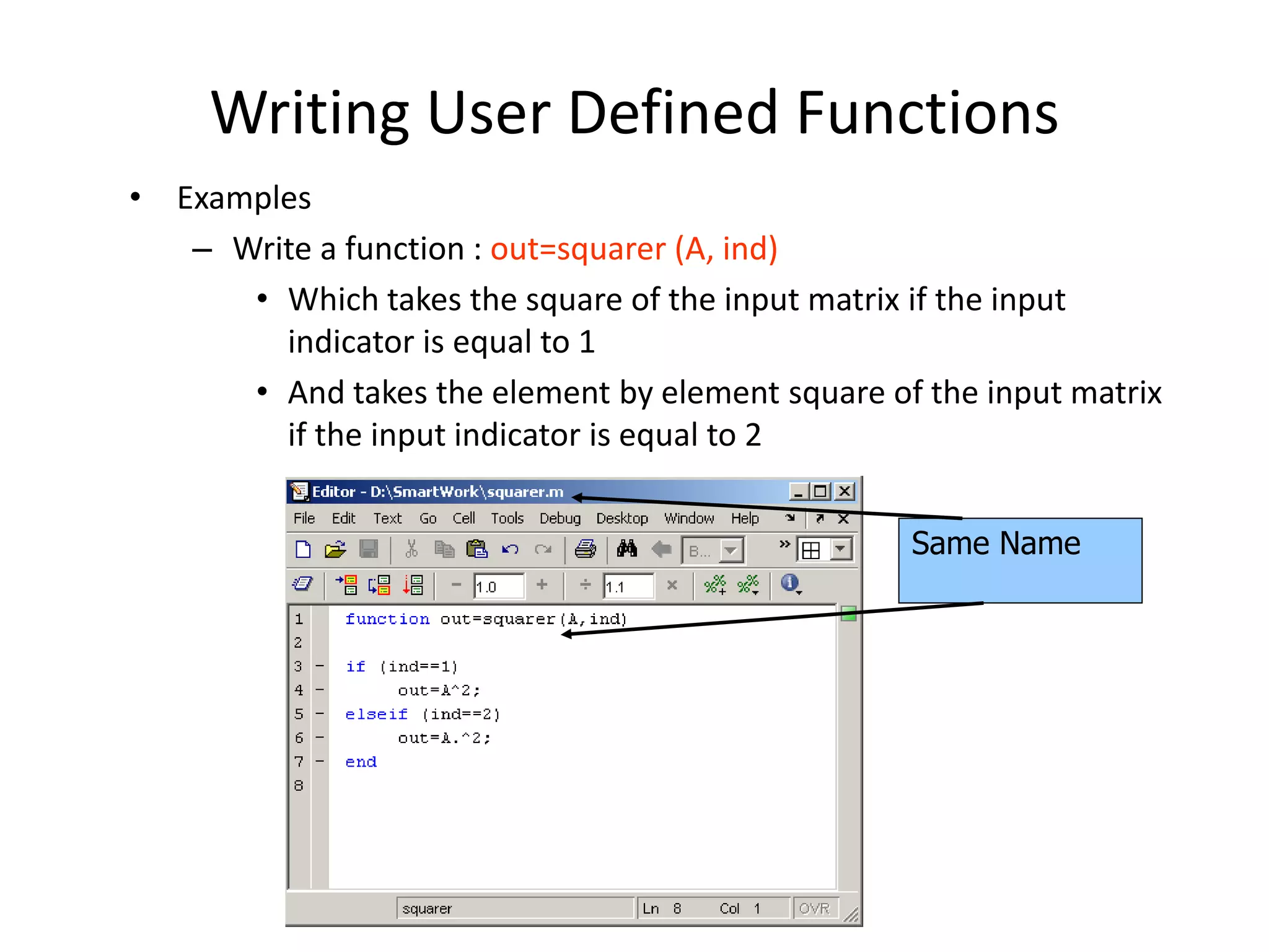 Writing User Defined Functions
• Examples
– Write a function : out=squarer (A, ind)
• Which takes the square of the input matrix if the input
indicator is equal to 1
• And takes the element by element square of the input matrix
if the input indicator is equal to 2
Same Name
 