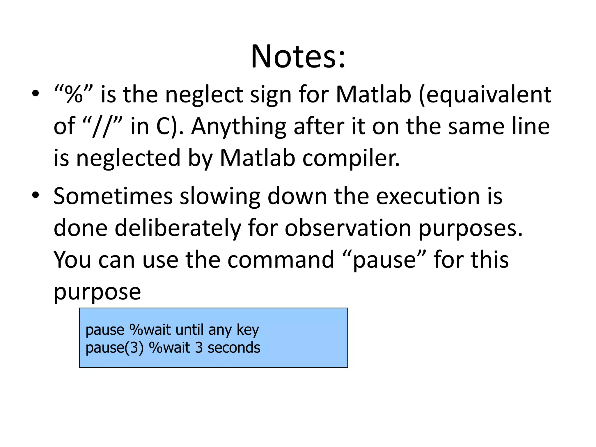 Notes:
• “%” is the neglect sign for Matlab (equaivalent
of “//” in C). Anything after it on the same line
is neglected by Matlab compiler.
• Sometimes slowing down the execution is
done deliberately for observation purposes.
You can use the command “pause” for this
purpose
pause %wait until any key
pause(3) %wait 3 seconds
 