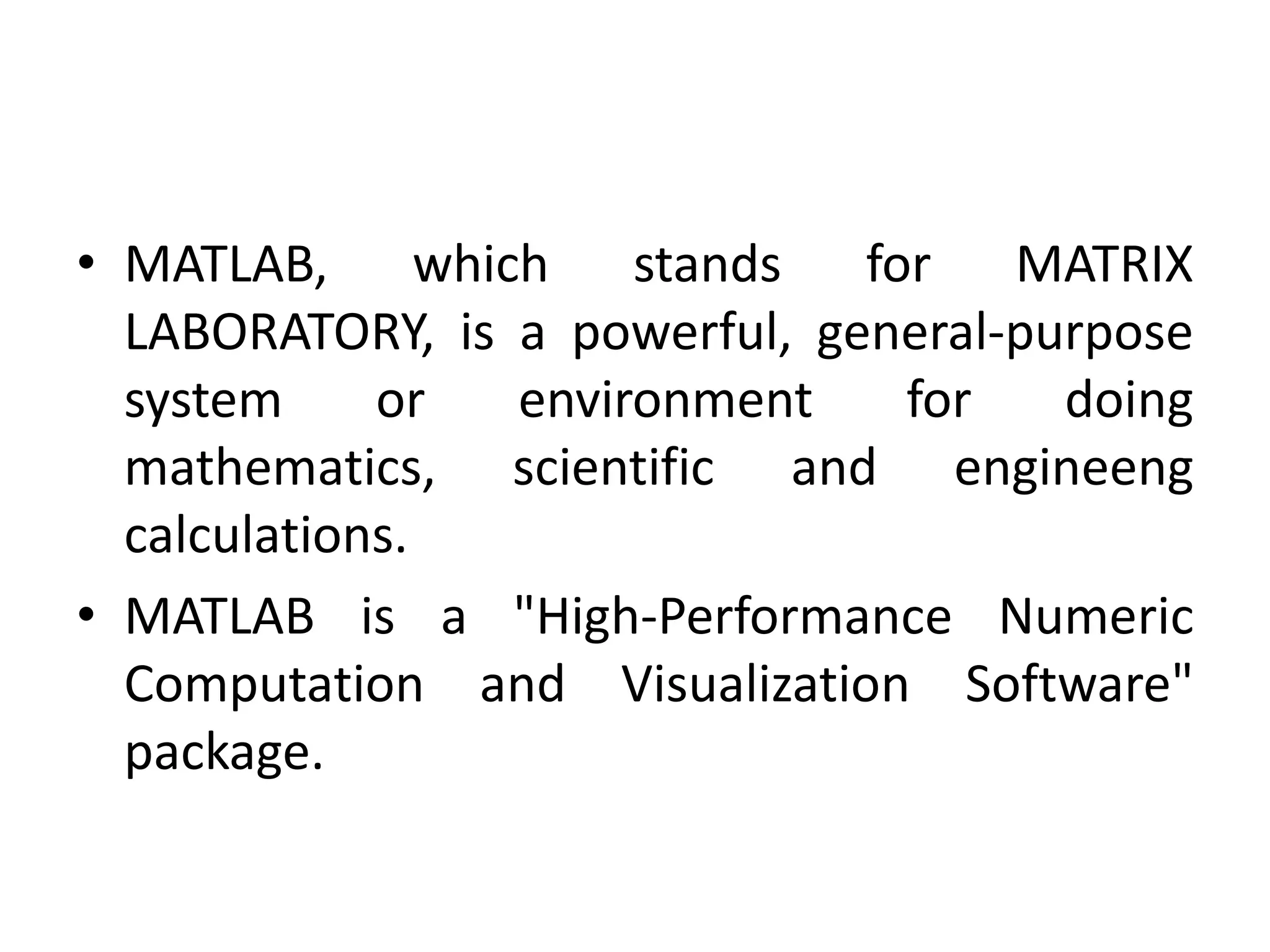 • MATLAB, which stands for MATRIX
LABORATORY, is a powerful, general-purpose
system or environment for doing
mathematics, scientific and engineeng
calculations.
• MATLAB is a "High-Performance Numeric
Computation and Visualization Software"
package.
 