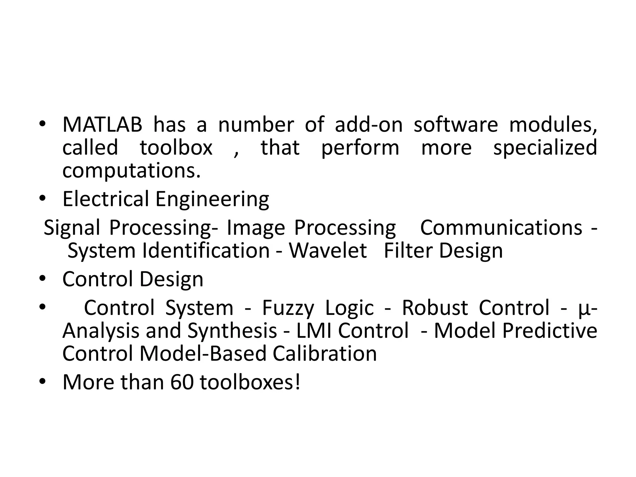 • MATLAB has a number of add-on software modules,
called toolbox , that perform more specialized
computations.
• Electrical Engineering
Signal Processing- Image Processing Communications -
System Identification - Wavelet Filter Design
• Control Design
• Control System - Fuzzy Logic - Robust Control - µ-
Analysis and Synthesis - LMI Control - Model Predictive
Control Model-Based Calibration
• More than 60 toolboxes!
 