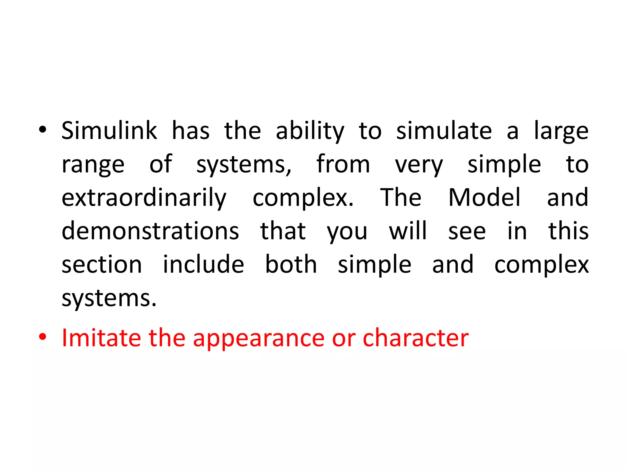 • Simulink has the ability to simulate a large
range of systems, from very simple to
extraordinarily complex. The Model and
demonstrations that you will see in this
section include both simple and complex
systems.
• Imitate the appearance or character
 