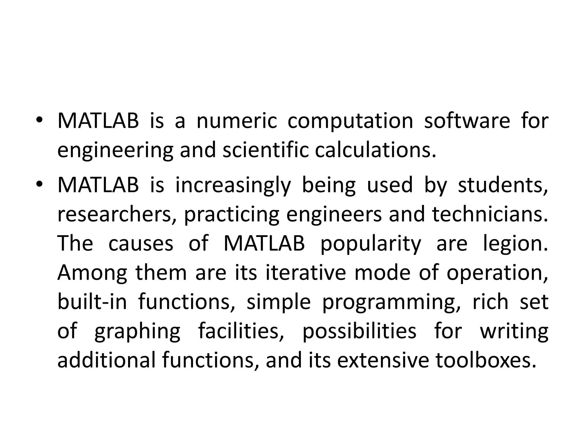 • MATLAB is a numeric computation software for
engineering and scientific calculations.
• MATLAB is increasingly being used by students,
researchers, practicing engineers and technicians.
The causes of MATLAB popularity are legion.
Among them are its iterative mode of operation,
built-in functions, simple programming, rich set
of graphing facilities, possibilities for writing
additional functions, and its extensive toolboxes.
 