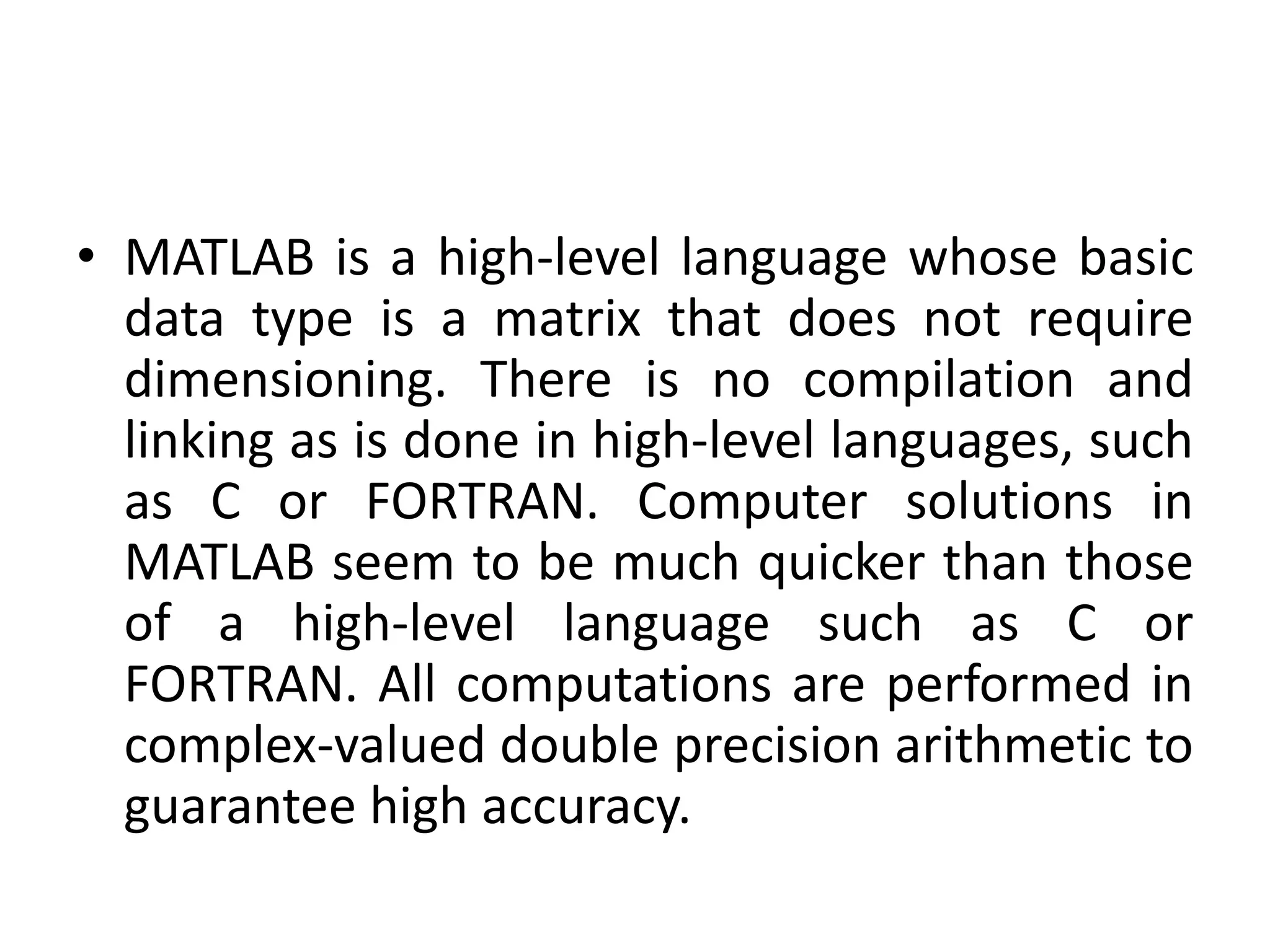 • MATLAB is a high-level language whose basic
data type is a matrix that does not require
dimensioning. There is no compilation and
linking as is done in high-level languages, such
as C or FORTRAN. Computer solutions in
MATLAB seem to be much quicker than those
of a high-level language such as C or
FORTRAN. All computations are performed in
complex-valued double precision arithmetic to
guarantee high accuracy.
 