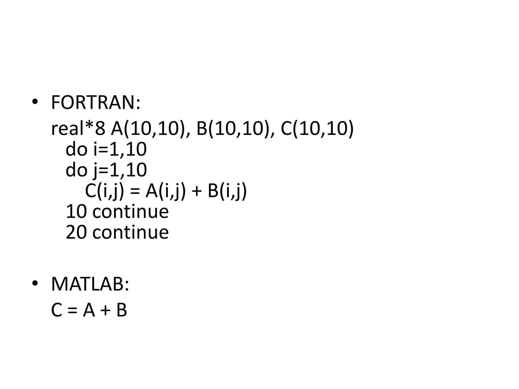 • FORTRAN:
real*8 A(10,10), B(10,10), C(10,10)
do i=1,10
do j=1,10
C(i,j) = A(i,j) + B(i,j)
10 continue
20 continue
• MATLAB:
C = A + B
 