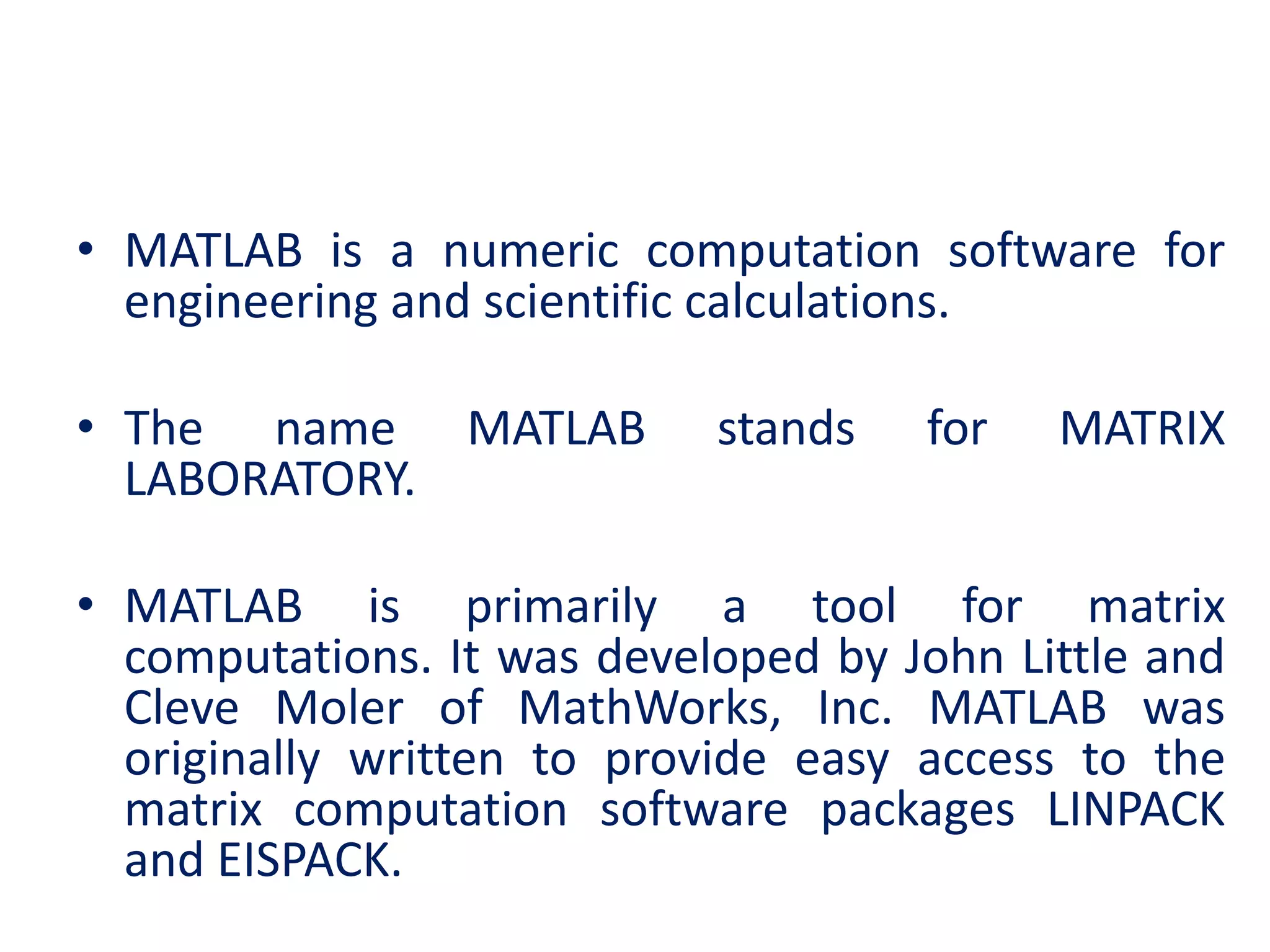 • MATLAB is a numeric computation software for
engineering and scientific calculations.
• The name MATLAB stands for MATRIX
LABORATORY.
• MATLAB is primarily a tool for matrix
computations. It was developed by John Little and
Cleve Moler of MathWorks, Inc. MATLAB was
originally written to provide easy access to the
matrix computation software packages LINPACK
and EISPACK.
 