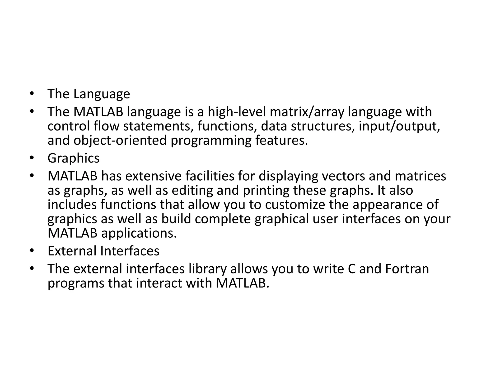 • The Language
• The MATLAB language is a high-level matrix/array language with
control flow statements, functions, data structures, input/output,
and object-oriented programming features.
• Graphics
• MATLAB has extensive facilities for displaying vectors and matrices
as graphs, as well as editing and printing these graphs. It also
includes functions that allow you to customize the appearance of
graphics as well as build complete graphical user interfaces on your
MATLAB applications.
• External Interfaces
• The external interfaces library allows you to write C and Fortran
programs that interact with MATLAB.
 