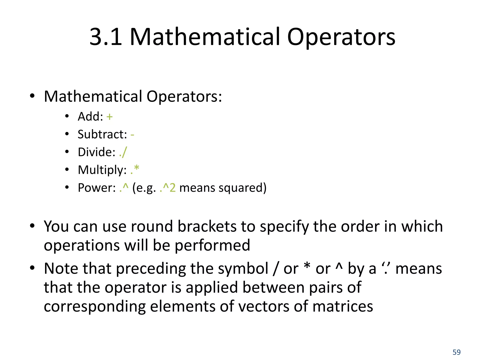 3.1 Mathematical Operators
• Mathematical Operators:
• Add: +
• Subtract: -
• Divide: ./
• Multiply: .*
• Power: .^ (e.g. .^2 means squared)
• You can use round brackets to specify the order in which
operations will be performed
• Note that preceding the symbol / or * or ^ by a ‘.’ means
that the operator is applied between pairs of
corresponding elements of vectors of matrices
59
 