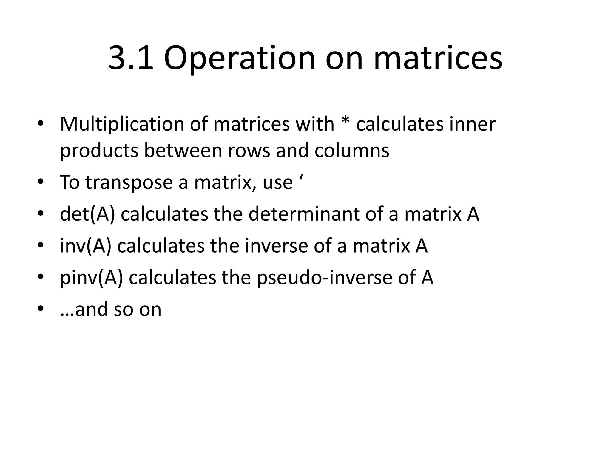 3.1 Operation on matrices
• Multiplication of matrices with * calculates inner
products between rows and columns
• To transpose a matrix, use ‘
• det(A) calculates the determinant of a matrix A
• inv(A) calculates the inverse of a matrix A
• pinv(A) calculates the pseudo-inverse of A
• …and so on
 