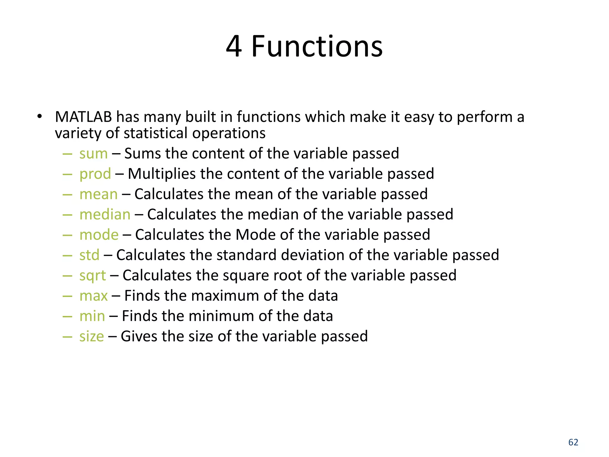 4 Functions
• MATLAB has many built in functions which make it easy to perform a
variety of statistical operations
– sum – Sums the content of the variable passed
– prod – Multiplies the content of the variable passed
– mean – Calculates the mean of the variable passed
– median – Calculates the median of the variable passed
– mode – Calculates the Mode of the variable passed
– std – Calculates the standard deviation of the variable passed
– sqrt – Calculates the square root of the variable passed
– max – Finds the maximum of the data
– min – Finds the minimum of the data
– size – Gives the size of the variable passed
62
 