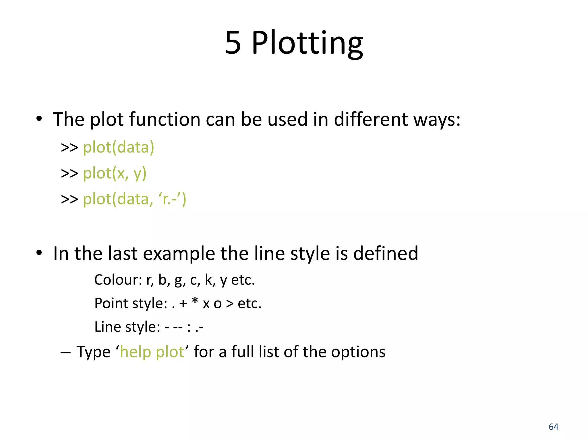 5 Plotting
• The plot function can be used in different ways:
>> plot(data)
>> plot(x, y)
>> plot(data, ‘r.-’)
• In the last example the line style is defined
Colour: r, b, g, c, k, y etc.
Point style: . + * x o > etc.
Line style: - -- : .-
– Type ‘help plot’ for a full list of the options
64
 