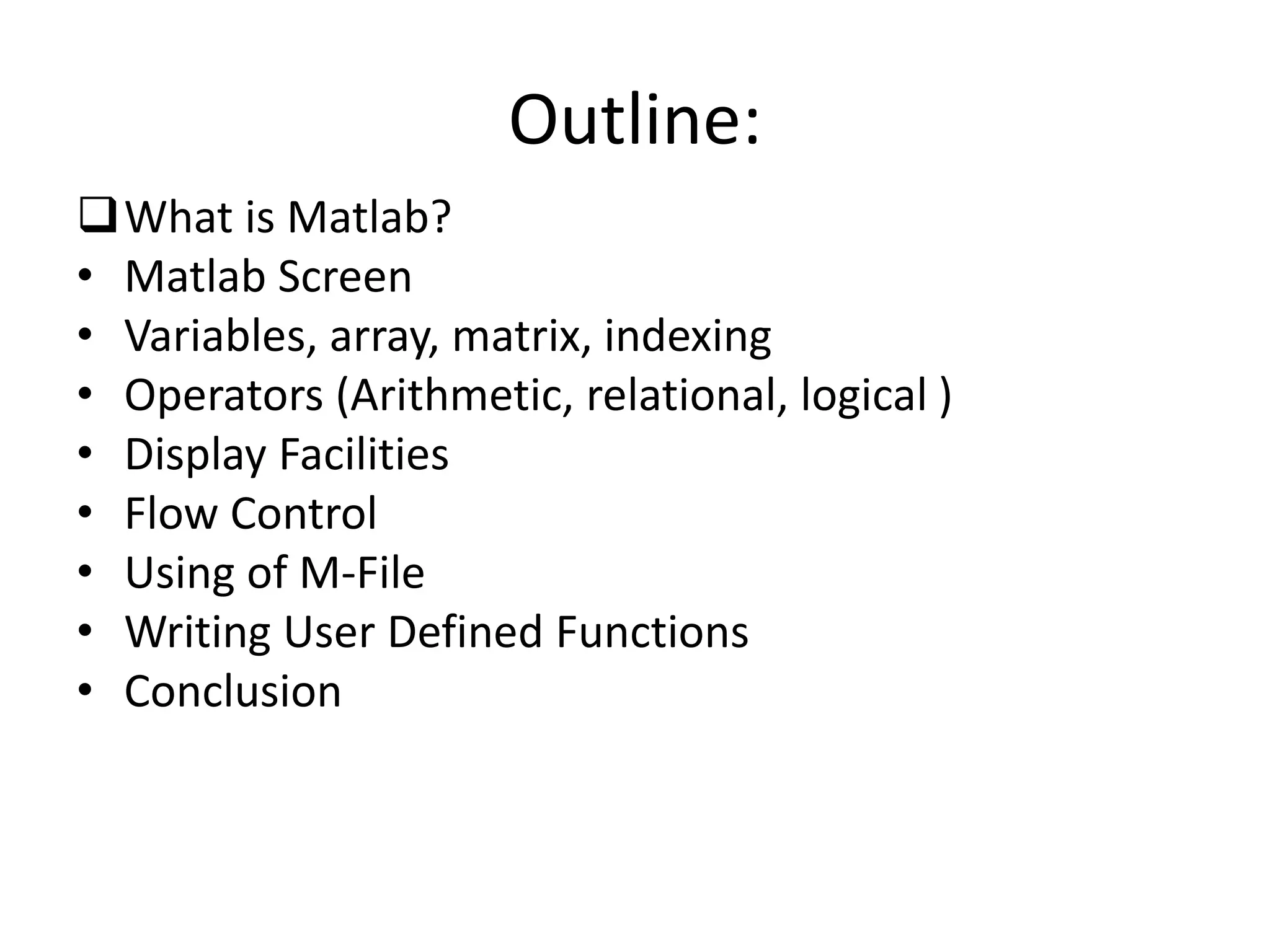 Outline:
What is Matlab?
• Matlab Screen
• Variables, array, matrix, indexing
• Operators (Arithmetic, relational, logical )
• Display Facilities
• Flow Control
• Using of M-File
• Writing User Defined Functions
• Conclusion
 
