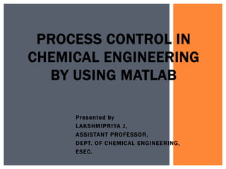 Presented by
LAKSHMIPRIYA J,
ASSISTANT PROFESSOR,
DEPT. OF CHEMICAL ENGINEERING,
ESEC.
PROCESS CONTROL IN
CHEMICAL ENGINEERING
BY USING MATLAB
 