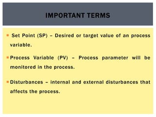  Set Point (SP) – Desired or target value of an process
variable.
 Process Variable (PV) – Process parameter will be
monitored in the process.
 Disturbances – internal and external disturbances that
affects the process.
IMPORTANT TERMS
 