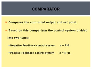 Compares the controlled output and set point.
 Based on this comparison the control system divided
into two types:
 Negative Feedback control system e = R-B
 Positive Feedback control system e = R+B
COMPARATOR
 