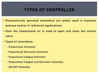  Pneumatically operated controllers are widely used in chemical
process control in industrial applications.
 Here the compressed air is used to open and close the control
valve.
 Types of controllers:
 Proportional Controller
 Proportional Derivative Controller
 Proportional Integral Controller
 Proportional Integral and Derivative Controller
 ON/OFF Controller
TYPES OF CONTROLLER
 