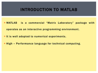  MATLAB is a commercial “Matrix Laboratory” package with
operates as an interactive programming environment.
 It is well adopted to numerical experiments.
 High – Performance language for technical computing.
INTRODUCTION TO MATLAB
 